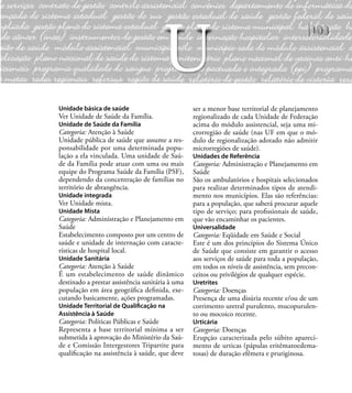 103
Unidade básica de saúde
Ver Unidade de Saúde da Família.
Unidade de Saúde da Família
Categoria: Atenção à Saúde
Unidade pública de saúde que assume a res-
ponsabilidade por uma determinada popu-
lação a ela vinculada. Uma unidade de Saú-
de da Família pode atuar com uma ou mais
equipe do Programa Saúde da Família (PSF),
dependendo da concentração de famílias no
território de abrangência.
Unidade integrada
Ver Unidade mista.
Unidade Mista
Categoria: Administração e Planejamento em
Saúde
Estabelecimento composto por um centro de
saúde e unidade de internação com caracte-
rísticas de hospital local.
Unidade Sanitária
Categoria: Atenção à Saúde
É um estabelecimento de saúde dinâmico
destinado a prestar assistência sanitária à uma
população em área geográﬁca deﬁnida, exe-
cutando basicamente, ações programadas.
Unidade Territorial de Qualiﬁcação na
Assistência à Saúde
Categoria: Políticas Públicas e Saúde
Representa a base territorial mínima a ser
submetida à aprovação do Ministério da Saú-
de e Comissão Intergestores Tripartite para
qualiﬁcação na assistência à saúde, que deve
ser a menor base territorial de planejamento
regionalizado de cada Unidade de Federação
acima do módulo assistencial, seja uma mi-
crorregião de saúde (nas UF em que o mó-
dulo de regionalização adotado não admitir
microrregiões de saúde).
Unidades de Referência
Categoria: Administração e Planejamento em
Saúde
São os ambulatórios e hospitais selecionados
para realizar determinados tipos de atendi-
mento nos municípios. Elas são referências:
para a população, que saberá procurar aquele
tipo de serviço; para proﬁssionais de saúde,
que vão encaminhar os pacientes.
Universalidade
Categoria: Eqüidade em Saúde e Social
Este é um dos princípios do Sistema Único
de Saúde que consiste em garantir o acesso
aos serviços de saúde para toda a população,
em todos os níveis de assistência, sem precon-
ceitos ou privilégios de qualquer espécie.
Uretrites
Categoria: Doenças
Presença de uma disúria recente e/ou de um
corrimento uretral purulento, mucopurulen-
to ou mocoico recente.
Urticária
Categoria: Doenças
Erupção caracterizada pelo súbito apareci-
mento de urticas (pápulas eritêmatoedema-
tosas) de duração efêmera e pruriginosa.
U
 