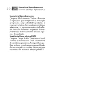 104
Uso racional de medicamentos
Categoria: Medicamentos, Vacinas e Insumos
É o processo que compreende a prescrição
apropriada; a disponibilidade oportuna e a
preços acessíveis; a dispensação em condições
adequadas; e o consumo nas doses indicadas,
nos intervalos deﬁnidos e no período de tem-
po indicado de medicamentos eﬁcazes, segu-
ros e de qualidade.
Usuários de Droga Injetável (UDI)
Categoria: Drogas de Uso Terapêutico e Social
Homens e mulheres que fazem uso injetável
de substâncias psicoativas. Compartilhar agu-
lhas, seringas e equipamentos para diluição
durante esta prática contribui fortemente para
o aumento nos índices de infecção pelo HIV.
USO
Uso racional de medicamentos
Usuários de Droga Injetável (UDI)
 