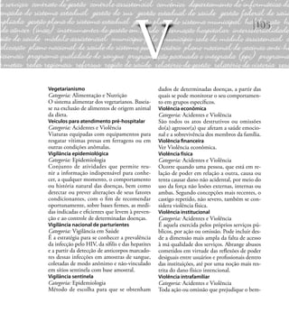 105
Vegetarianismo
Categoria: Alimentação e Nutrição
O sistema alimentar dos vegetarianos. Baseia-
se na exclusão de alimentos de origem animal
da dieta.
Veículos para atendimento pré-hospitalar
Categoria: Acidentes e Violência
Viaturas equipadas com equipamentos para
resgatar vítimas presas em ferragens ou em
outras condições anômalas.
Vigilância epidemiológica
Categoria: Epidemiologia
Conjunto de atividades que permite reu-
nir a informação indispensável para conhe-
cer, a qualquer momento, o comportamento
ou história natural das doenças, bem como
detectar ou prever alterações de seus fatores
condicionantes, com o ﬁm de recomendar
oportunamente, sobre bases ﬁrmes, as medi-
das indicadas e eﬁcientes que levem à preven-
ção e ao controle de determinadas doenças.
Vigilância nacional de parturientes
Categoria: Vigilância em Saúde
É a estratégia para se conhecer a prevalência
da infecção pelo HIV, da síﬁlis e das hepatites
e a partir da detecção de anticorpos marcado-
res dessas infecções em amostras de sangue,
coletadas de modo anônimo e não-vinculado
em sítios sentinela com base amostral.
Vigilância sentinela
Categoria: Epidemiologia
Método de escolha para que se obtenham
dados de determinadas doenças, a partir das
quais se pode monitorar o seu comportamen-
to em grupos especíﬁcos.
Violência econômica
Categoria: Acidentes e Violência
São todos os atos destrutivos ou omissões
do(a) agressor(a) que afetam a saúde emocio-
nal e a sobrevivência dos membros da família.
Violência ﬁnanceira
Ver Violência econômica.
Violência física
Categoria: Acidentes e Violência
Ocorre quando uma pessoa, que está em re-
lação de poder em relação a outra, causa ou
tenta causar dano não acidental, por meio do
uso da força não lesões externas, internas ou
ambas. Segundo concepções mais recentes, o
castigo repetido, não severo, também se con-
sidera violência física.
Violência institucional
Categoria: Acidentes e Violência
É aquela exercida pelos próprios serviços pú-
blicos, por ação ou omissão. Pode incluir des-
de a dimensão mais ampla da falta de acesso
à má qualidade dos serviços. Abrange abusos
cometidos em virtude das reﬂexões de poder
desiguais entre usuários e proﬁssionais dentro
das instituições, até por uma noção mais res-
trita do dano físico intencional.
Violência intrafamiliar
Categoria: Acidentes e Violência
Toda ação ou omissão que prejudique o bem-
V
 