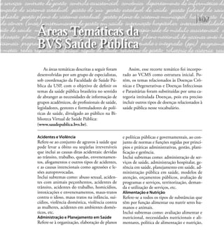 107
As áreas temáticas descritas a seguir foram
desenvolvidas por um grupo de especialistas,
sob coordenação da Faculdade de Saúde Pú-
blica da USP, com o objetivo de deﬁnir os
temas da saúde pública brasileira no sentido
de abranger as necessidades de informação de
grupos acadêmicos, de proﬁssionais de saúde,
legisladores, gestores e formuladores de polí-
ticas de saúde, divulgado ao público na Bi-
blioteca Virtual de Saúde Pública:
(www.saudepublica.bvs.br).
Assim, esse recorte temático foi incorpo-
rado ao VCMS como estrutura inicial. Po-
rém, os temas relacionados às Doenças Crô-
nicas e Degenerativas e Doenças Infecciosas
e Parasitárias foram substituídas por uma ca-
tegoria intitulada Doenças, pois era preciso
incluir outros tipos de doenças relacionados à
saúde pública nesse vocabulário.
Acidentes e Violência
Refere-se ao conjunto de agravos à saúde que
pode levar a óbito ou seqüelas irreversíveis
que inclui as causas ditas acidentais: devidas
ao trânsito, trabalho, quedas, envenenamen-
tos, afogamentos e outros tipos de acidentes,
e as causas intencionais como agressões e le-
sões autoprovocadas.
Inclui subtemas como: abuso sexual, aciden-
tes com animais peçonhentos, acidentes de
trânsito, acidentes do trabalho, homicídios,
intoxicações e envenenamentos, maus-tratos
contra o idoso, maus tratos na infância, sui-
cídios, violência doméstica, violência contra
as mulheres, acidentes em ambientes domés-
ticos, etc.
Administração e Planejamento em Saúde
Refere-se à organização, elaboração de planos
e políticas públicas e governamentais, ao con-
junto de normas e funções regidas por princí-
pios e práticas administrativas, gestão, plani-
ﬁcação e gerência.
Inclui subtemas como: administração de ser-
viços de saúde, administração hospitalar, ge-
rência em saúde, planejamento em saúde, ad-
ministração pública em saúde, modelos de
atenção, orçamentos públicos, avaliação de
programas e serviços, territorização, deman-
da e utilização de serviços, etc.
Alimentação e Nutrição
Refere-se a todos os tipos de substâncias que
têm por função alimentar ou nutrir seres hu-
manos e animais.
Inclui subtemas como: avaliação alimentar e
nutricional, necessidades nutricionais e ali-
mentares, política de alimentação e nutrição,
Áreas Temáticas da
BVS Saúde Pública
 