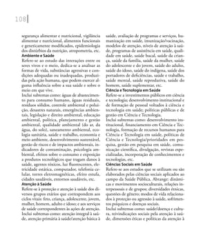 108
segurança alimentar e nutricional, vigilância
alimentar e nutricional, alimentos funcionais
e geneticamente modiﬁcados, epidemiologia
dos distúrbios da nutrição, atropometria, etc.
Ambiente e Saúde
Refere-se ao estudo das interações entre os
seres vivos e o meio, dedica-se a analisar as
formas de vida, substâncias agressivas e con-
dições adequadas ou inadequadas, produzi-
das pela ação humana, que podem exercer al-
guma inﬂuência sobre a sua saúde e sobre o
meio em que vive.
Inclui subtemas como: águas de abastecimen-
to para consumo humano, águas residuais,
resíduos sólidos, controle ambiental e polui-
ção, desastres naturais, emergências ambien-
tais, legislação e direito ambiental, educação
ambiental, política, planejamento e gestão
ambiental, qualidade ambiental (do ar, da
água, do solo), saneamento ambiental, eco-
logia sanitária, saúde e trabalho, economia e
meio ambiente, desenvolvimento sustentável,
gestão de riscos e de impactos ambientais, in-
dicadores de contaminação, psicologia am-
biental, efeitos sobre o consumo e exposição
a produtos tecnológicos que tragam danos à
saúde, agentes tóxicos, luz ﬂuorescentes, ele-
tricidade estática, computador, telefonia ce-
lular, torres eletromagnéticas, efeito estufa,
cidades saudáveis, entornos saudáveis, etc.
Atenção à Saúde
Refere-se à proteção e atenção à saúde dos di-
versos grupos etários que correspondem aos
ciclos vitais: feto, criança, adolescente, jovem,
mulher, homem, adulto e idoso; e aos serviços
de saúde correspondentes às ações de atenção.
Inclui subtemas como: atenção integral à saú-
de, atenção primária à saúde/atenção básica à
saúde, avaliação de programas e serviços, hu-
manização em saúde, imunização/vacinação,
modelos de atenção, níveis de atenção à saú-
de, programas de assistência em saúde, quali-
dade em saúde, saúde bucal, saúde da crian-
ça, saúde da família, saúde da mulher, saúde
do adolescente e do jovem, saúde do adulto,
saúde do idoso, saúde do indígena, saúde dos
portadores de deﬁciências, saúde e trabalho,
saúde mental, saúde reprodutiva, saúde do
homem, saúde suplementar, etc.
Ciência e Tecnologia em Saúde
Refere-se a investimentos públicos em ciência
e tecnologia; desenvolvimento institucional e
de formação de pessoal voltados à ciência e
tecnologia em saúde; políticas públicas e de
gestão em Ciência e Tecnologia.
Inclui subtemas como: desenvolvimento ins-
titucional, ﬁnanciamento em Ciência e Tec-
nologia, formação de recursos humanos para
Ciência e Tecnologia em saúde, políticas de
Ciência e Tecnologia/prioridades em pes-
quisa, gestão em pesquisa em saúde, comu-
nicação cientíﬁca, divulgação, revistas espe-
cializadas, incorporação de conhecimentos e
tecnologias, etc.
Ciências Sociais em Saúde
Refere-se aos estudos que se utilizam ou são
elaborados pelas ciências sociais aplicados ao
campo da Saúde Pública. Abrange: dinâmi-
cas e movimentos socioculturais, relações in-
terpessoais e de grupos; diversidades étnicas,
questões de gênero; modos de vida relaciona-
dos à proteção ou agressão à saúde, sofrimen-
tos psíquicos e doenças sociais.
Inclui subtemas como: saúde/doença e cultu-
ra, reivindicações sociais pela atenção à saú-
de, dimensões éticas e políticas da atenção à
 