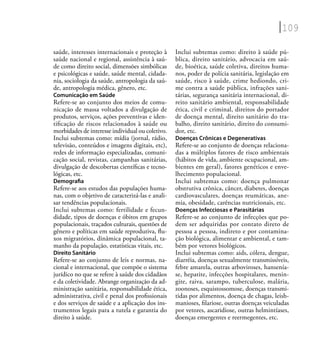 109
saúde, interesses internacionais e proteção à
saúde nacional e regional, assistência à saú-
de como direito social, dimensões simbólicas
e psicológicas e saúde, saúde mental, cidada-
nia, sociologia da saúde, antropologia da saú-
de, antropologia médica, gênero, etc.
Comunicação em Saúde
Refere-se ao conjunto dos meios de comu-
nicação de massa voltados a divulgação de
produtos, serviços, ações preventivas e iden-
tiﬁcação de riscos relacionados à saúde ou
morbidades de interesse individual ou coletivo.
Inclui subtemas como: mídia (jornal, rádio,
televisão, conteúdos e imagens digitais, etc),
redes de informação especializadas, comuni-
cação social, revistas, campanhas sanitárias,
divulgação de descobertas cientíﬁcas e tecno-
lógicas, etc.
Demograﬁa
Refere-se aos estudos das populações huma-
nas, com o objetivo de caracterizá-las e anali-
sar tendências populacionais.
Inclui subtemas como: fertilidade e fecun-
didade, tipos de doenças e óbitos em grupos
populacionais, traçados culturais, questões de
gênero e políticas em saúde reprodutiva, ﬂu-
xos migratórios, dinâmica populacional, ta-
manho da população, estatísticas vitais, etc.
Direito Sanitário
Refere-se ao conjunto de leis e normas, na-
cional e internacional, que compõe o sistema
jurídico no que se refere à saúde dos cidadãos
e da coletividade. Abrange organização da ad-
ministração sanitária, responsabilidade ética,
administrativa, civil e penal dos proﬁssionais
e dos serviços de saúde e a aplicação dos ins-
trumentos legais para a tutela e garantia do
direito à saúde.
Inclui subtemas como: direito à saúde pú-
blica, direito sanitário, advocacia em saú-
de, bioética, saúde coletiva, direitos huma-
nos, poder de polícia sanitária, legislação em
saúde, risco à saúde, crime hediondo, cri-
me contra a saúde pública, infrações sani-
tárias, segurança sanitária internacional, di-
reito sanitário ambiental, responsabilidade
ética, civil e criminal, direitos do portador
de doença mental, direito sanitário do tra-
balho, direito sanitário, direito do consumi-
dor, etc.
Doenças Crônicas e Degenerativas
Refere-se ao conjunto de doenças relaciona-
das a múltiplos fatores de risco ambientais
(hábitos de vida, ambiente ocupacional, am-
bientes em geral), fatores genéticos e enve-
lhecimento populacional.
Inclui subtemas como: doença pulmonar
obstrutiva crônica, câncer, diabetes, doenças
cardiovasculares, doenças reumáticas, ane-
mia, obesidade, carências nutricionais, etc.
Doenças Infecciosas e Parasitárias
Refere-se ao conjunto de infecções que po-
dem ser adquiridas por contato direto de
pessoa a pessoa, indireto e por contamina-
ção biológica, alimentar e ambiental, e tam-
bém por vetores biológicos.
Inclui subtemas como: aids, cólera, dengue,
diarréia, doenças sexualmente transmissíveis,
febre amarela, outras arboviroses, hansenía-
se, hepatite, infecções hospitalares, menin-
gite, raiva, sarampo, tuberculose, malária,
zoonoses, esquistossomose, doenças transmi-
tidas por alimentos, doença de chagas, leish-
manioses, ﬁlariose, outras doenças veiculadas
por vetores, ascaridiose, outras helmintíases,
doenças emergentes e reermegentes, etc.
 