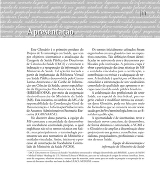 11
Este Glossário é o primeiro produto do
Projeto de Terminologia em Saúde, que tem
por objetivos sistematizar a atualização da
Categoria de Saúde Pública dos Descritores
de Ciências da Saúde (DeCS) e estruturar a
indexação e a recuperação da informação do
Ministério da Saúde. Tal ação foi iniciada a
partir da implantação da Biblioteca Virtual
em Saúde Pública desenvolvida pelo Centro
Latino-Americano e do Caribe de Informa-
ção em Ciências da Saúde, centro especializa-
do da Organização Pan-Americana da Saúde
(BIREME/OPAS), por meio da cooperação
técnico-financeira do Ministério da Saúde
(MS). Essa iniciativa, no âmbito do MS, é de
responsabilidade da Coordenação-Geral de
Documentação e Informação/Subsecretaria
de Assuntos Administrativos/Secretaria-Exe-
cutiva (CGDI/SAA/SE).
No decorrer dessa parceria, a equipe do
MS constatou a necessidade de desenvolver
um vocabulário controlado próprio, o qual
englobasse não só os termos técnicos em Saú-
de, mas principalmente a terminologia per-
tencente aos atos normativos do Ministério e
entidades vinculadas. Assim, iniciou-se o pro-
cesso de construção do Vocabulário Contro-
lado do Ministério da Saúde (VCMS).
Os termos inicialmente coletados foram
organizados em um glossário com os respec-
tivos conceitos. Tais deﬁnições foram identi-
ﬁcadas no universo de atos e documentos pu-
blicados pela instituição. A próxima etapa é
obter a participação das áreas técnicas do MS
e entidades vinculadas para a certiﬁcação, a
contribuição ou revisão e a adequação de ter-
mos. A ﬁnalidade é aperfeiçoar o Glossário e
consolidar a estruturação de um vocabulário
controlado de qualidade que apresente o es-
copo conceitual da saúde pública brasileira.
A colaboração dos proﬁssionais do setor
Saúde, em especial da área federal, para su-
gerir, excluir e modiﬁcar termos ou concei-
tos deste Glossário, pode ser feita por meio
do formulário que se encontra no site www.
saude.gov.br/bvs/terminologia.htm ou ao ﬁ-
nal desta publicação.
A oportunidade é de sistematizar, rever e
introduzir novos conceitos, de desenvolver,
de forma dinâmica e estruturada, o VCMS e
o Glossário e de ampliar a disseminação desse
projeto junto aos gestores, conselheiros, espe-
cialistas, pesquisadores, proﬁssionais e usuá-
rios do setor Saúde.
Equipe de documentação e
informação do Ministério da Saúde
1
DeCS (Descritores em Ciências da Saúde): Vocabulário estruturado e trilingüe desenvolvido pela BIREME, a partir do MeSH
– Medical Subject Headings da U.S. National Library of Medicine, para uso na indexação de artigos de revistas cientíﬁcas, livros,
anais de congressos, relatórios técnicos, e outros tipos de materiais, assim como para ser usado na pesquisa e recuperação de as-
suntos da literatura cientíﬁca nas bases de dados LILACS, MEDLINE e outras.
Apresentação
 