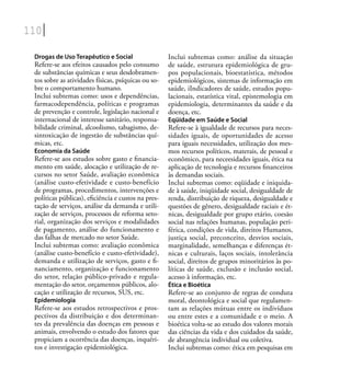 110
Drogas de Uso Terapêutico e Social
Refere-se aos efeitos causados pelo consumo
de substâncias químicas e seus desdobramen-
tos sobre as atividades físicas, psíquicas ou so-
bre o comportamento humano.
Inclui subtemas como: usos e dependências,
farmacodependência, políticas e programas
de prevenção e controle, legislação nacional e
internacional de interesse sanitário, responsa-
bilidade criminal, alcoolismo, tabagismo, de-
sintoxicação de ingestão de substâncias quí-
micas, etc.
Economia da Saúde
Refere-se aos estudos sobre gasto e ﬁnancia-
mento em saúde, alocação e utilização de re-
cursos no setor Saúde, avaliação econômica
(análise custo-efetividade e custo-benefício
de programas, procedimentos, intervenções e
políticas públicas), eﬁciência e custos na pres-
tação de serviços, análise da demanda e utili-
zação de serviços, processos de reforma seto-
rial, organização dos serviços e modalidades
de pagamento, análise do funcionamento e
das falhas de mercado no setor Saúde.
Inclui subtemas como: avaliação econômica
(análise custo-benefício e custo-efetividade),
demanda e utilização de serviços, gasto e ﬁ-
nanciamento, organização e funcionamento
do setor, relação público-privado e regula-
mentação do setor, orçamentos públicos, alo-
cação e utilização de recursos, SUS, etc.
Epidemiologia
Refere-se aos estudos retrospectivos e pros-
pectivos da distribuição e dos determinan-
tes da prevalência das doenças em pessoas e
animais, envolvendo o estudo dos fatores que
propiciam a ocorrência das doenças, inquéri-
tos e investigação epidemiológica.
Inclui subtemas como: análise da situação
de saúde, estrutura epidemiológica de gru-
pos populacionais, bioestatística, métodos
epidemiológicos, sistemas de informação em
saúde, iIndicadores de saúde, estudos popu-
lacionais, estatística vital, epistemologia em
epidemiologia, determinantes da saúde e da
doença, etc.
Eqüidade em Saúde e Social
Refere-se à igualdade de recursos para neces-
sidades iguais, de oportunidades de acesso
para iguais necessidades, utilização dos mes-
mos recursos políticos, materais, de pessoal e
econômico, para neceesidades iguais, ética na
aplicação de tecnologia e recursos ﬁnanceiros
às demandas sociais.
Inclui subtemas como: eqüidade e iniquida-
de à saúde, iniqüidade social, desigualdade de
renda, distribuição de riqueza, desigualdade e
questões de gênero, desigualdade raciais e ét-
nicas, desigualdade por grupo etário, coesão
social nas relações humanas, população peri-
férica, condições de vida, direitos Humanos,
justiça social, preconceito, desvios sociais,
marginalidade, semelhanças e diferenças ét-
nicas e culturais, laços sociais, intolerância
social, direitos de grupos minoritários às po-
líticas de saúde, exclusão e inclusão social,
acesso à informação, etc.
Ética e Bioética
Refere-se ao conjunto de regras de conduta
moral, deontológica e social que regulamen-
tam as relações mútuas entre os indivíduos
ou entre estes e a comunidade e o meio. A
bioética volta-se ao estudo dos valores morais
das ciências da vida e dos cuidados da saúde,
de abrangência individual ou coletiva.
Inclui subtemas como: ética em pesquisas em
 