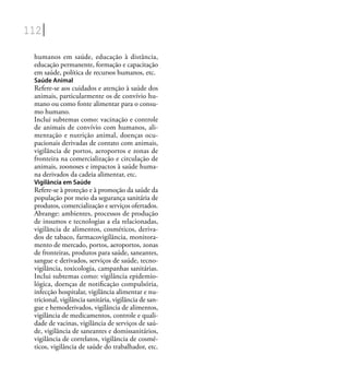 112
humanos em saúde, educação à distância,
educação permanente, formação e capacitação
em saúde, política de recursos humanos, etc.
Saúde Animal
Refere-se aos cuidados e atenção à saúde dos
animais, particularmente os de convívio hu-
mano ou como fonte alimentar para o consu-
mo humano.
Inclui subtemas como: vacinação e controle
de animais de convívio com humanos, ali-
mentação e nutrição animal, doenças ocu-
pacionais derivadas de contato com animais,
vigilância de portos, aeroportos e zonas de
fronteira na comercialização e circulação de
animais, zoonoses e impactos à saúde huma-
na derivados da cadeia alimentar, etc.
Vigilância em Saúde
Refere-se à proteção e à promoção da saúde da
população por meio da segurança sanitária de
produtos, comercialização e serviços ofertados.
Abrange: ambientes, processos de produção
de insumos e tecnologias a ela relacionadas,
vigilância de alimentos, cosméticos, deriva-
dos de tabaco, farmacovigilância, monitora-
mento de mercado, portos, aeroportos, zonas
de fronteiras, produtos para saúde, saneantes,
sangue e derivados, serviços de saúde, tecno-
vigilância, toxicologia, campanhas sanitárias.
Inclui subtemas como: vigilância epidemio-
lógica, doenças de notiﬁcação compulsória,
infecção hospitalar, vigilância alimentar e nu-
tricional, vigilância sanitária, vigilância de san-
gue e hemoderivados, vigilância de alimentos,
vigilância de medicamentos, controle e quali-
dade de vacinas, vigilância de serviços de saú-
de, vigilância de saneantes e domissanitários,
vigilância de correlatos, vigilância de cosmé-
ticos, vigilância de saúde do trabalhador, etc.
 