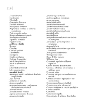 116
Micronutrientes
Nutrimento
Obesidade
Orientação alimentar
Pirâmide alimentar
Produção de alimentos
Programa de combate às carências
nutricionais
Projeto carteiro amigo
Recomendações nutricionais
Rotulagem nutricional
Segurança alimentar
Vegetarianismo
Ambiente e Saúde
Benzeno
Chumbo
Controle químico
Desinfetante
Detergente
Estudos ecológicos
Explosão demográﬁca
Inseticidas piretóides
Riscos ocupacionais
Ruído
Salubridade ambiental
Solventes orgânicos
Atenção à Saúde
Abordagem médica tradicional do adulto
hospitalizado
Ação racional
Acidentes de trabalho
Ações estratégicas
Acompanhamento do crescimento e
desenvolvimento infantil
Aconselhamento
Aconselhamento coletivo
Agentes comunitários da saúde
Alta complexidade
Amamentação exclusiva
Anticoncepção de emergência
Árvore de causas
Assistência à saúde
Assistência ambulatorial
Assistência aos trabalhadores
Assistência farmacêutica
Assistência farmacêutica básica
Atenção à saúde
Atenção básica
Atenção humanizada ao recém-nascido
de baixo peso
Atividade de apoio diagnóstico e
terapêutico
Autonegligência
Avaliação da autonomia e capacidade
funcional
Avaliação da saúde mental
Baixo peso ao nascer
Banco de leite humano
Biblioteca viva
Centrais de regulação médica de
urgências
Central nacional de transplante
Centro de referência em assistência à
saúde do idoso
Centro de saúde
Centro de testagem e aconselhamento
em aids
Centro nacional de regulação de alta
complexidade
Centro regional de especialidade
Centros de atenção psicossocial
Centros de orientação e apoio sorológico
Centros de saúde
Climatério
Coito interrompido
Comunicação de acidente do trabalho
 
