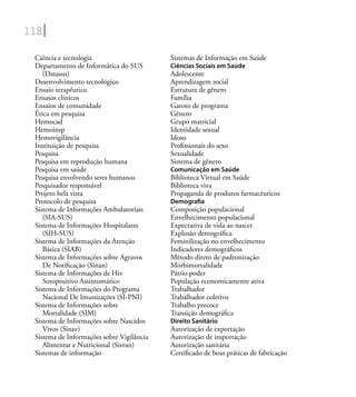 118
Ciência e tecnologia
Departamento de Informática do SUS
(Datasus)
Desenvolvimento tecnológico
Ensaio terapêutico
Ensaios clínicos
Ensaios de comunidade
Ética em pesquisa
Hemocad
Hemoinsp
Hemovigilância
Instituição de pesquisa
Pesquisa
Pesquisa em reprodução humana
Pesquisa em saúde
Pesquisa envolvendo seres humanos
Pesquisador responsável
Projeto bela vista
Protocolo de pesquisa
Sistema de Informações Ambulatoriais
(SIA-SUS)
Sistema de Informações Hospitalares
(SIH-SUS)
Sistema de Informações da Atenção
Básica (SIAB)
Sistema de Informações sobre Agravos
De Notiﬁcação (Sinan)
Sistema de Informações de Hiv
Soropositivo Assintomático
Sistema de Informações do Programa
Nacional De Imunizações (SI-PNI)
Sistema de Informações sobre
Mortalidade (SIM)
Sistema de Informações sobre Nascidos
Vivos (Sinav)
Sistema de Informações sobre Vigilância
Alimentar e Nutricional (Sisvan)
Sistemas de informação
Sistemas de Informação em Saúde
Ciências Sociais em Saúde
Adolescente
Aprendizagem social
Estrutura de gênero
Família
Garoto de programa
Gênero
Grupo matricial
Identidade sexual
Idoso
Proﬁssionais do sexo
Sexualidade
Sistema de gênero
Comunicação em Saúde
Biblioteca Virtual em Saúde
Biblioteca viva
Propaganda de produtos farmacêuticos
Demograﬁa
Composição populacional
Envelhecimento populacional
Expectativa de vida ao nascer
Explosão demográﬁca
Feminilização no envelhecimento
Indicadores demográﬁcos
Método direto de padronização
Morbimortalidade
Pátrio poder
População economicamente ativa
Trabalhador
Trabalhador coletivo
Trabalho precoce
Transição demográﬁca
Direito Sanitário
Autorização de exportação
Autorização de importação
Autorização sanitária
Certiﬁcado de boas práticas de fabricação
 