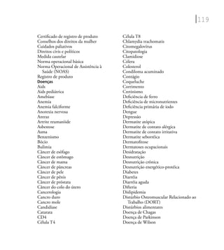119
Certiﬁcado de registro de produto
Conselhos dos direitos da mulher
Cuidados paliativos
Direitos civis e políticos
Medida cautelar
Norma operacional básica
Norma Operacional de Assistência à
Saúde (NOAS)
Registro de produto
Doenças
Aids
Aids pediátrica
Amebíase
Anemia
Anemia falciforme
Anorexia nervosa
Antraz
Artrite reumatóide
Asbestose
Asma
Benzenismo
Bócio
Bulimia
Câncer de esôfago
Câncer de estômago
Câncer de mama
Câncer de pâncreas
Câncer de pele
Câncer de pênis
Câncer de próstata
Câncer do colo do útero
Cancerologia
Cancro duro
Cancro mole
Candidíase
Catarata
CD4
Célula T4
Célula T8
Chlamydia trachomatis
Citomegalovírus
Citopatologia
Clamidiose
Cólera
Colesterol
Condiloma acuminado
Contágio
Coqueluche
Corrimento
Cretinismo
Deﬁciência de ferro
Deﬁciência de micronutrientes
Deﬁciência primária de iodo
Dengue
Depressão
Dermatite atópica
Dermatite de contato alérgica
Dermatite de contato irritativa
Dermatite seborréica
Dermatoﬁtose
Dermatoses ocupacionais
Desidratação
Desnutrição
Desnutrição crônica
Desnutrição energético-protéica
Diabetes
Diarréia
Diarréia aguda
Difteria
Dislipidemia
Distúrbio Osteomuscular Relacionado ao
Trabalho (DORT)
Distúrbios alimentares
Doença de Chagas
Doença de Parkinson
Doença de Wilson
 