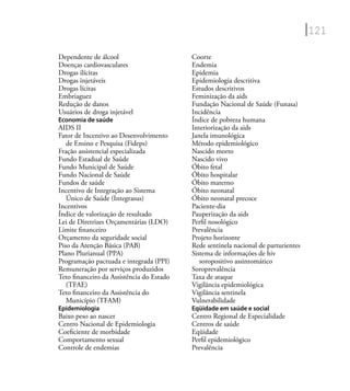 121
Dependente de álcool
Doenças cardiovasculares
Drogas ilícitas
Drogas injetáveis
Drogas lícitas
Embriaguez
Redução de danos
Usuários de droga injetável
Economia de saúde
AIDS II
Fator de Incentivo ao Desenvolvimento
de Ensino e Pesquisa (Fideps)
Fração assistencial especializada
Fundo Estadual de Saúde
Fundo Municipal de Saúde
Fundo Nacional de Saúde
Fundos de saúde
Incentivo de Integração ao Sistema
Único de Saúde (Integrasus)
Incentivos
Índice de valorização de resultado
Lei de Diretrizes Orçamentárias (LDO)
Limite ﬁnanceiro
Orçamento da seguridade social
Piso da Atenção Básica (PAB)
Plano Plurianual (PPA)
Programação pactuada e integrada (PPI)
Remuneração por serviços produzidos
Teto ﬁnanceiro da Assistência do Estado
(TFAE)
Teto ﬁnanceiro da Assistência do
Município (TFAM)
Epidemiologia
Baixo peso ao nascer
Centro Nacional de Epidemiologia
Coeﬁciente de morbidade
Comportamento sexual
Controle de endemias
Coorte
Endemia
Epidemia
Epidemiologia descritiva
Estudos descritivos
Feminização da aids
Fundação Nacional de Saúde (Funasa)
Incidência
Índice de pobreza humana
Interiorização da aids
Janela imunológica
Método epidemiológico
Nascido morto
Nascido vivo
Óbito fetal
Óbito hospitalar
Óbito materno
Óbito neonatal
Óbito neonatal precoce
Paciente-dia
Pauperização da aids
Perﬁl nosológico
Prevalência
Projeto horizonte
Rede sentinela nacional de parturientes
Sistema de informações de hiv
soropositivo assintomático
Soroprevalência
Taxa de ataque
Vigilância epidemiológica
Vigilância sentinela
Vulnerabilidade
Eqüidade em saúde e social
Centro Regional de Especialidade
Centros de saúde
Eqüidade
Perﬁl epidemiológico
Prevalência
 