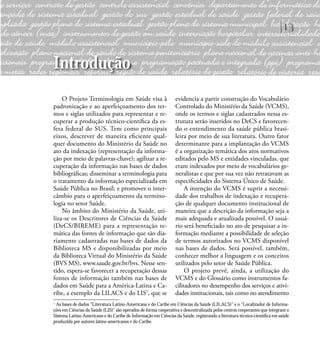 13
Introdução
O Projeto Terminologia em Saúde visa à
padronização e ao aperfeiçoamento dos ter-
mos e siglas utilizados para representar e re-
cuperar a produção técnico-cientíﬁca da es-
fera federal do SUS. Tem como principais
eixos, descrever de maneira eﬁciente qual-
quer documento do Ministério da Saúde no
ato da indexação (representação da informa-
ção por meio de palavras-chave); agilizar a re-
cuperação da informação nas bases de dados
bibliográﬁcas; disseminar a terminologia para
o tratamento da informação especializada em
Saúde Pública no Brasil; e promover o inter-
câmbio para o aperfeiçoamento da termino-
logia no setor Saúde.
No âmbito do Ministério da Saúde, uti-
liza-se os Descritores de Ciências da Saúde
(DeCS/BIREME) para a representação te-
mática das fontes de informação que são dia-
riamente cadastradas nas bases de dados da
Biblioteca MS e disponibilizadas por meio
da Biblioteca Virtual do Ministério da Saúde
(BVS MS), www.saude.gov.br/bvs. Nesse sen-
tido, espera-se favorecer a recuperação dessas
fontes de informação também nas bases de
dados em Saúde para a América-Latina e Ca-
ribe, a exemplo da LILACS e do LIS1
, que se
evidencia a partir construção do Vocabulário
Controlado do Ministério da Saúde (VCMS),
onde os termos e siglas cadastrados nessa es-
trutura serão inseridos no DeCS e favorecen-
do o entendimento da saúde pública brasi-
leira por meio de sua literatura. Outro fator
determinante para a implantação do VCMS
é a organização temática dos atos normativos
editados pelo MS e entidades vinculadas, que
eram indexados por meio de vocabulários ge-
neralistas e que por sua vez não retratavam as
especiﬁcidades do Sistema Único de Saúde.
A intenção do VCMS é suprir a necessi-
dade dos trabalhos de indexação e recupera-
ção de qualquer documento institucional de
maneira que a descrição da informação seja a
mais adequada e atualizada possível. O usuá-
rio será beneﬁciado no ato de pesquisar a in-
formação mediante a possibilidade de seleção
de termos autorizados no VCMS disponível
nas bases de dados. Será possível, também,
conhecer melhor a linguagem e os conceitos
utilizados pelo setor de Saúde Pública.
O projeto prevê, ainda, a utilização do
VCMS e do Glossário como instrumentos fa-
cilitadores no desempenho dos serviços e ativi-
dades institucionais, tais como no atendimento
1
As bases de dados “Literatura Latino-Americana e do Caribe em Ciências da Saúde (LILACS)” e o “Localizador de Informa-
ções em Ciências da Saúde (LIS)” são operados de forma cooperativa e descentralizada pelos centros cooperantes que integram o
Sistema Latino-Americano e do Caribe de Informação em Ciências da Saúde, registrando a literatura técnico-cientíﬁca em saúde
produzida por autores latino-americanos e do Caribe.
 