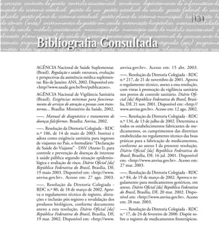 131
AGÊNCIA Nacional de Saúde Suplementar.
(Brasil). Regulação e saúde: estrutura, evolução
e perspectivas da assistência médica suplemen-
tar. Rio de Janeiro: ANS, 2002. Disponível em:
<http//www.saude.gov.br/bvs/publicacoes>.
AGÊNCIA Nacional de Vigilância Sanitária
(Brasil). Exigências mínimas para funciona-
mento de serviços de atenção a pessoas com trans-
tornos... Brasília: Ministério da Saúde, 2002.
–––. Manual de diagnóstico e tratamento de
doenças falciformes. Brasília: Anvisa, 2002.
–––. Resolução da Diretoria Colegiada - RDC
n.º 106, de 14 de maio de 2003. Institui e
adota como exigência sanitária para ingresso
de viajantes no País, o formulário “Declaração
de Saúde do Viajante” - DSV (Anexo I), para
controle e prevenção de doenças de interesse
à saúde pública segundo situação epidemio-
lógica e avaliação de risco. Diário Oﬁcial [da]
República Federativa do Brasil, Brasília, DF,
19 maio 2003. Disponível em: <http://www.
anvisa.gov.br>. Acesso em: 27 ago. 2003.
–––. Resolução da Diretoria Colegiada -
RDC n.º 80, de 18 de março de 2002. Apro-
va o regulamento técnico de registro, altera-
ções e inclusão pós-registro e revalidação dos
produtos biológicos, conforme documento
anexo a esta resolução. Diário Oficial [da]
República Federativa do Brasil, Brasília, DF,
19 mar. 2002. Disponível em: <http://www.
anvisa.gov.br>. Acesso em: 15 abr. 2003.
–––. Resolução da Diretoria Colegiada - RDC
n.º 217, de 21 de novembro de 2001. Aprova
o regulamento técnico, anexo a esta resolução,
com vistas à promoção da vigilância sanitária
nos portos de controle sanitário. Diário Oﬁ-
cial [da] República Federativa do Brasil, Brasí-
lia, DF, 21 nov. 2001. Disponível em: <http://
www.anvisa.gov.br>. Acesso em: 12 ago. 2002.
–––. Resolução da Diretoria Colegiada - RDC
n.º 134, de 13 de julho de 2002. Determina a
todos os estabelecimentos fabricantes de me-
dicamentos, os cumprimentos das diretrizes
estabelecidas no regulamento técnico das boas
práticas para a fabricação de medicamentos,
conforme ao anexo I da presente resolução.
Diário Oﬁcial [da] República Federativa do
Brasil, Brasília, DF, 16 jul. 2001. Disponível
em: <http://www.anvisa.gov.br>. Acesso em:
27 mar. 2003.
–––. Resolução da Diretoria Colegiada - RDC
n.º 84, de 19 de março de 2002. Aprova o re-
gulamento para medicamentos genéricos, em
anexo. Diário Oﬁcial [da] República Federativa
do Brasil, Brasília, DF, 20 mar. 2002. Dispo-
nível em: <http://www.anvisa.gov.br>. Acesso
em: 28 mar. 2003.
–––. Resolução da Diretoria Colegiada - RDC
n.o
17, de 24 de fevereiro de 2000. Dispõe so-
bre o registro de medicamentos ﬁtoterápicos.
Bibliograﬁa Consultada
 
