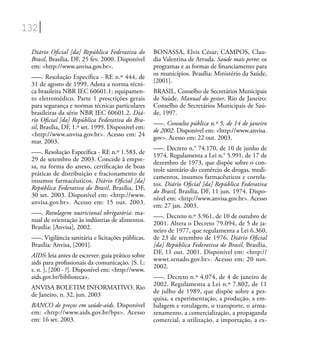 132
Diário Oﬁcial [da] República Federativa do
Brasil, Brasília, DF, 25 fev. 2000. Disponível
em: <http://www.anvisa.gov.br>.
–––. Resolução Especíﬁca - RE n.º 444, de
31 de agosto de 1999. Adota a norma técni-
ca brasileira NBR IEC 60601.1: equipamen-
to eletromédico. Parte 1 prescrições gerais
para segurança e normas técnicas particulares
brasileiras da série NBR IEC 60601.2. Diá-
rio Oﬁcial [da] República Federativa do Bra-
sil, Brasília, DF, 1.º set. 1999. Disponível em:
<http://www.anvisa.gov.br>. Acesso em: 24
mar. 2003.
–––. Resolução Especíﬁca - RE n.º 1.583, de
29 de setembro de 2003. Concede à empre-
sa, na forma do anexo, certiﬁcação de boas
práticas de distribuição e fracionamento de
insumos farmacêuticos. Diário Oﬁcial [da]
República Federativa do Brasil, Brasília, DF,
30 set. 2003. Disponível em: <http://www.
anvisa.gov.br>. Acesso em: 15 out. 2003.
–––. Rotulagem nutricional obrigatória: ma-
nual de orientação às indústrias de alimentos.
Brasília: [Anvisa], 2002.
–––. Vigilância sanitária e licitações públicas.
Brasília: Anvisa, [2001].
AIDS: leia antes de escrever: guia prático sobre
aids para proﬁssionais da comunicação. [S. l.:
s. n. ], [200 - ?]. Disponível em: <http://www.
aids.gov.br/biblioteca>.
ANVISA BOLETIM INFORMATIVO. Rio
de Janeiro, n. 32, jun. 2003
BANCO de preços em saúde-aids. Disponível
em: <http://www.aids.gov.br/bps>. Acesso
em: 16 set. 2003.
BONASSA, Elvis César; CAMPOS, Clau-
dia Valentina de Arruda. Saúde mais perto: os
programas e as formas de ﬁnanciamento para
os municípios. Brasília: Ministério da Saúde,
[2001].
BRASIL. Conselho de Secretários Municipais
de Saúde. Manual do gestor. Rio de Janeiro:
Conselho de Secretários Municipais de Saú-
de, 1997.
–––. Consulta pública n.º 5, de 14 de janeiro
de 2002. Disponível em: <http://www.anvisa.
gov>. Acesso em: 22 out. 2003.
–––. Decreto n.° 74.170, de 10 de junho de
1974. Regulamenta a Lei n.° 5.991, de 17 de
dezembro de 1973, que dispõe sobre o con-
trole sanitário do comércio de drogas, medi-
camentos, insumos farmacêuticos e correla-
tos. Diário Oﬁcial [da] República Federativa
do Brasil, Brasília, DF, 11 jun. 1974. Dispo-
nível em: <http://www.anvisa.gov.br>. Acesso
em: 27 jan. 2003.
–––. Decreto n.º 3.961, de 10 de outubro de
2001. Altera o Decreto 79.094, de 5 de ja-
neiro de 1977, que regulamenta a Lei 6.360,
de 23 de setembro de 1976. Diário Oﬁcial
[da] República Federativa do Brasil, Brasília,
DF, 11 out. 2001. Disponível em: <http://
wwwt.senado.gov.br>. Acesso em: 20 nov.
2002.
–––. Decreto n.º 4.074, de 4 de janeiro de
2002. Regulamenta a Lei n.º 7.802, de 11
de julho de 1989, que dispõe sobre a pes-
quisa, a experimentação, a produção, a em-
balagem e rotulagem, o transporte, o arma-
zenamento, a comercialização, a propaganda
comercial, a utilização, a importação, a ex-
 