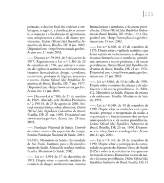 133
portação, o destino ﬁnal dos resíduos e em-
balagens, o registro, a classiﬁcação, o contro-
le, a inspeção e a ﬁscalização de agrotóxicos,
seus componentes e aﬁns, e dá outras pro-
videncias. Diário Oﬁcial [da] República Fe-
derativa do Brasil, Brasília, DF, 8 jan. 2002.
Disponível em: <http://www.senado.gov.br>.
Acesso em: 1.o
maio 2003.
–––. Decreto n.º 79.094, de 5 de janeiro de
1977. Regulamenta a Lei n.º 6.360 de 23
de setembro de 1976, que submete o siste-
ma de vigilância sanitária os medicamentos,
insumos farmacêuticos, drogas, correlatos,
cosméticos, produtos de higiene, saneantes
e outros. Diário Oﬁcial [da] República Fe-
derativa do Brasil, Brasília, DF, 7 jan. 1977.
Disponível em: <http://www.anvisa.gov.br>.
Acesso em: 21 jan. 2003.
–––. Decreto-Lei n.° 986, de 21 de outubro
de 1969. Alterado pela Medida Provisória
n.° 2.190-34, de 23 de agosto de 2001. Ins-
titui normas básicas sobre alimentos. Diário
Oﬁcial [da] República Federativa do Brasil,
Brasília, DF, 21 out. 1969. Disponível em:
<www.anvisa.gov.br>. Acesso em: 28 mar.
2003.
–––. Fundação Nacional de Saúde. Controle
de vetores: manual do supervisar do campo.
Brasília: Fundação Nacional de Saúde, 2001.
BRASIL. Ministério da Saúde; Universidade
de São Paulo. Instituto para o Desenvolvi-
mento da Saúde. Manual de condutas médicas.
Brasília: Ministério da Saúde, 2002.
–––. Lei n.º 5.991 de 17 de dezembro de
1973. Dispõe sobre o controle sanitário do
comércio de drogas, medicamentos, insumos
farmacêuticos e correlatos, e dá outras provi-
dências. Diário Oﬁcial [da] República Federa-
tiva do Brasil, Brasília, DF, 19 dez. 1973. Dis-
ponível em: <http://www.planalto.gov.br>.
Acesso em: 19 nov. 2002.
–––. Lei n.º 6.360, de 23 de setembro de
1976. Dispõe sobre a vigilância sanitária a que
ﬁcam sujeitos os medicamentos, as drogas, os
insumos farmacêuticos e correlatos, cosméti-
cos, saneantes e outros produtos, e dá outras
providências. Diário Oﬁcial [da] República Fe-
derativa do Brasil, Brasília, DF, 24 set. 1976.
Disponível em: <http://www.anvisa.gov.br>.
Acesso em: 27 jan. 2003.
–––. Lei n.º 8.069, de 13 de julho de 1990.
Dispõe sobre o estatuto da criança e do ado-
lescente e dá outras providências. In: BRA-
SIL. Ministério da Saúde. Estatuto da criança
e do adolescente. Brasília: Ministério da Saú-
de, 1991.
–––. Lei n.º 8.080, de 19 de setembro de
1990. Dispõe sobre as condições para a pro-
moção, proteção e recuperação da saúde, a
organização e o funcionamento dos serviços
correspondentes e dá outras providências.
Diário Oﬁcial [da] República Federativa do
Brasil, Brasília, DF, 20 set. 1990. Disponí-
vel em: <http://wwwt.senado.gov.br>. Acesso
em: 21 ago. 2003.
–––. Lei n.º 8.142, de 28 de dezembro de
1990. Dispõe sobre a participação da comu-
nidade na gestão do Sistema Único de Saúde
(SUS) e sobre as transferências intergoverna-
mentais de recursos ﬁnanceiros na área da saú-
de e dá outras providências. Diário Oﬁcial [da]
República Federativa do Brasil, Brasília, DF, 31
 