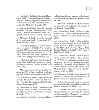 135
–––. Ministério da Saúde. Conselho Nacio-
nal de Saúde. Comissão Nacional de Ética e
Pesquisa. Normas para pesquisa envolvendo se-
res humanos: Res. CNS n.° 196/96 e outras. 2.
ed. Brasília: Ministério da Saúde, 2003.
–––. Ministério da Saúde. Conselho Nacional
de Saúde. Princípios e diretrizes para a NOB/
RH-SUS. Brasília: Ministério da Saúde, 2002.
(Série Cadernos Técnicos. Série J. Cadernos).
–––.Ministério da Saúde. Conselho Nacional
de Secretários de Saúde. Legislação do SUS.
Brasília: Conass, 2003.
–––. Ministério da Saúde. Conselho Nacio-
nal dos Secretários de Saúde. Para entender a
gestão do SUS: programa de apoio técnico às
novas equipes gestoras estaduais do SUS de
2003. Brasília: Conass, 2003. Disponível em:
<http//www.saude.gov.br/bvs/publicacoes>.
–––. Ministério da Saúde. Coordenação de
Saúde Materno-Infantil. Assistência e controle
das doenças diarréias. Brasília: Ministério da
Saúde, 1993.
–––.Ministério da Saúde. Coordenação Na-
cional de DST e Aids. Cuidando de alguém
com aids. Brasília: Ministério da Saúde, 1999.
–––. Ministério da Saúde. Departamento de
Atenção Básica. Área Técnica de Alimenta-
ção e Nutrição. Alimentação saudável. Brasília:
Ministério da Saúde, 1999.
–––. Ministério da Saúde. Descentralização
das ações e serviços de saúde: a ousadia de cum-
prir e fazer cumprir a lei. Brasília: Ministério
da Saúde, 1993.
–––. Ministério da Saúde. Fundação Nacio-
nal de Saúde. Dengue: aspectos epidemiológi-
cos, diagnóstico e tratamento. Brasília: Funa-
sa, 2002.
–––. Ministério da Saúde. Fundação Nacional
de Saúde. Guia de vigilância epidemiológica. 5.
ed. Brasília: Funasa, 2002.
–––. Ministério da Saúde. Fundação Nacio-
nal de Saúde. Textos de epidemiologia para vi-
gilância ambiental em saúde. Brasília: Funasa,
2002.
–––. Ministério da Saúde. Gabinete do Mi-
nistro. Cartão Nacional de Saúde: cadastra-
mento de usuários do SUS: portarias MS/GM
n.° 17, MS/SE/SIS n.o
39 e n.o
57, de 2001.
Brasília: Ministério da Saúde, 2001. (Série E.
Legislação de Saúde; n. 7).
–––. Ministério da Saúde. Gabinete do Mi-
nistro. Portaria n.º 3.916, de 30 de outubro
de 1998. Aprova a política nacional de medi-
camentos, cuja íntegra consta do anexo des-
ta Portaria. Diário Oﬁcial [da] República Fe-
derativa do Brasil, Brasília, DF, 10 nov. 1998.
Disponível em: <http://www.anvisa.gov.br>.
Acesso em: 27 jan. 2003.
–––. Ministério da Saúde. Gestão municipal de
saúde: leis, normas e portarias atuais [Rio de
Janeiro]: Ministério da Saúde, 2001.
–––. Ministério da Saúde. Guia de referência
para o controle social: manual do conselheiro.
Brasília: Ministério da Saúde. 1994.
–––. Ministério da Saúde. Guia prático do
Programa Saúde da Família. Brasília Ministé-
rio da Saúde, 2001. Disponível em: <http://
www.saude.gov.br/bvs/publicacoes>.
 