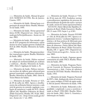 136
–––. Ministério da Saúde. Manual do gestor
SUS: NOB/SUS 01/1996. Rio de Janeiro:
Cosems, 1997.
–––. Ministério da Saúde. Manual para a or-
ganização da atenção básica. Brasília: Ministé-
rio da Saúde, 1999.
–––. Ministério da Saúde. Norma operacional
básica 01/96. Disponível em: <http://www.
saude.gov.br/bvs/publicacoes>. Acesso em: 20
mar. 2003.
–––. Ministério da Saúde. Para entender a ges-
tão do SUS: programa de informação e apoio
técnico às novas equipes gestoras estaduais do
SUS de 2003. Brasília: Ministério da Saúde,
2003.
–––. Ministério da Saúde. Planejamento fami-
liar: manual para o gestor. Brasília: Ministério
da Saúde, 2002.
–––. Ministério da Saúde. Política nacional
de redução de morbimortalidade por acidentes
e violências... Brasília: Ministério da Saúde,
2001. (Série E. legislação de Saúde; n. 8).
–––. Ministério da Saúde. Políticas interseto-
rias em favor da infância: guia referencial para
gestores municipais: suplemento informativo.
Brasília: Ministério da Saúde, 2002. (Série B.
Textos Básicos de Saúde).
–––. Ministério da Saúde. Portaria n.º 423,
de 09 de julho de 2002. Aprova o detalha-
mento das atribuições básicas inerentes a cada
nível de governo no controle, regulação e ava-
liação da assistência à saúde do SUS. Diário
Oﬁcial [da] República Federativa do Brasil,
[Poder Executivo], Brasília, DF, 10 Jul. 2002.
Disponível em: <http://www.saude.gov.br/
sas>. Acesso em: 1.o
set. 2003.
–––. Ministério da Saúde. Portaria n.º 545,
de 20 de maio de 1993. Estabelece normas
e procedimentos reguladoras do processo de
descentralização da gestão das ações e serviços
de saúde, através da norma operacional básica
- SUS 01/93. Diário Oﬁcial [da] República Fe-
derativa do Brasil, [Poder Executivo], Brasília,
DF, 21 maio 1993. Seção 1, p. 6.961.
–––. Ministério da Saúde. Portaria SVS/MS
n.º 326, de 30 de julho de 1997. Aprova o re-
gulamento técnico; “condições higiênicos-sa-
nitárias e de boas práticas de fabricação para
estabelecimentos”. Produtores/industrializa-
dores de alimentos. Diário Oﬁcial [da] Repú-
blica Federativa do Brasil, [Poder Executivo],
Brasília, DF, 1.o
agosto 1997. Disponível em:
<http://www.anvisa.gov.br>. Acesso em: 24
mar. 2003.
–––. Ministério da Saúde. Programa agentes
comunitários de saúde: PACS. Brasília: Minis-
tério da Saúde, 2001.
–––. Ministério da Saúde. Programa Nacio-
nal de Controle de Doenças Sexualmente
Transmissíveis e Aids. Centros de referência
nacional de DST/Aids. Brasília: Ministério da
Saúde, 1993.
–––. Ministério da Saúde. Programa Nacional
de DST e Aids. Avaliação dos centros de orienta-
ção e apoio sorológico (COAS) da região nordes-
te. Rio de Janeiro: Ministério da Saúde, 1996.
–––. Ministério da Saúde. Reduzindo as desi-
gualdades e ampliando o acesso a assistência à
saúde no Brasil: 1998-2002. Brasília: Minis-
tério da Saúde, 2002. (Série G. Estatística e
Informação em Saúde).
 