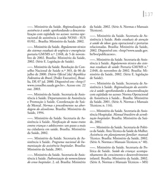 137
–––. Ministério da Saúde. Regionalização da
assistência à saúde: aprofundando a descentra-
lização com eqüidade no acesso: norma ope-
racional de assistência à saúde NOAS - SUS
01/02... Brasília: Ministério da Saúde. 2002.
–––. Ministério da Saúde. Regulamento técnico
dos sistemas estaduais de urgência e emergência:
portaria GM/MS n.º 2.048, de 5 de novem-
bro de 2002. Brasília: Ministério da Saúde,
2002. (Série E. Legislação de Saúde).
–––. Ministério da Saúde. Resolução do Con-
selho Nacional de Saúde n.º 303, de 06 de
julho de 2000. Diário Oﬁcial [da] República
Federativa do Brasil, [Poder Executivo], Brasí-
lia, DF, 07 jul. 2000. Disponível em: <http://
www.conselho.saude.gov.br>. Acesso em: 22
out. 2003.
–––. Ministério da Saúde. Secretaria de Assis-
tência à Saúde. Departamento de Assistência
e Promoção à Saúde. Coordenação de Saú-
de Mental. Normas e procedimentos na abor-
dagem do alcoolismo. Brasília: Ministério da
Saúde, 1994.
–––. Ministério da Saúde. Secretaria de As-
sistência à Saúde. Notiﬁcação de maus-tratos
contra crianças e adolescentes: um passo a mais
na cidadania em saúde. Brasília. Ministério
da Saúde, 2002.
–––. Ministério da Saúde. Secretaria de As-
sistência à Saúde. Programa nacional de hu-
manização da assistência hospitalar. Brasília:
Ministério da Saúde, 2001.
–––. Ministério da Saúde. Secretaria de Assis-
tência à Saúde. Padronização da nomenclatura
do censo hospitalar. 2. ed. Brasília: Ministério
da Saúde. 2002. (Série A. Normas e Manuais
Técnicos).
–––. Ministério da Saúde. Secretaria de As-
sistência à Saúde. Redes estaduais de atenção
à saúde do idoso: guia operacional e portarias
relacionadas. Brasília: Ministério da Saúde,
2002. Disponível em: <http//www.saude.gov.
br/bvs/publicacoes>.
–––. Ministério da Saúde. Secretaria de Assis-
tência à Saúde. Regulamento técnico dos siste-
mas estaduais de saúde: Portaria GM/MS n.°
2.048, de novembro de 2002. Brasília: Mi-
nistério da Saúde, 2002. (Série E. legislação
de Saúde).
–––. Ministério da Saúde. Secretaria de As-
sistência à Saúde. Regionalização da assistên-
cia à saúde: aprofundando a descentralização
com eqüidade no acesso: Norma Operacional
de Assistência à Saúde... Brasília: Ministério
da Saúde, 2001. (Série A. Normas e Manuais
Técnicos; n. 116).
–––. Ministério da Saúde. Secretaria de Assis-
tência Hospitalar. Manual brasileiro de acredi-
tação hospitalar. Brasília: Ministério da Saú-
de, 2002.
–––. Ministério da Saúde. Secretaria de Políti-
ca da Saúde. Área Técnica da Saúde da Mulher.
Assistência em planejamento familiar: manual
Técnico. Brasília: Ministério da Saúde, 2002.
(Série A. Normas e Manuais Técnicos; n.° 40).
–––. Ministério da Saúde. Secretaria de Po-
lítica de Saúde. Saúde da criança: acompa-
nhamento do crescimento e desenvolvimento
infantil. Brasília: Ministério da Saúde, 2002.
(Série A. Normas e Manuais Técnicos – MS)
 