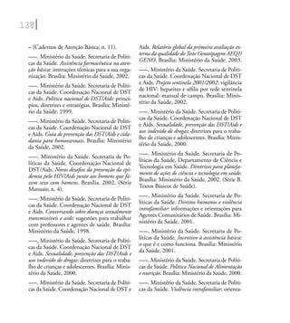 138
– (Cadernos de Atenção Básica; n. 11).
–––. Ministério da Saúde. Secretaria de Políti-
cas da Saúde. Assistência farmacêutica na aten-
ção básica: instruções técnicas para a sua orga-
nização. Brasília: Ministério da Saúde, 2002.
–––. Ministério da Saúde. Secretaria de Políti-
cas da Saúde. Coordenação Nacional de DST
e Aids. Política nacional de DST/Aids: princí-
pios, diretrizes e estratégias. Brasília: Ministé-
rio da Saúde. 1999.
–––. Ministério da Saúde. Secretaria de Políti-
cas da Saúde. Coordenação Nacional de DST
e Aids. Guia de prevenção das DST/Aids e cida-
dania para homossexuais. Brasília: Ministério
da Saúde, 2002.
–––. Ministério da Saúde. Secretaria de Po-
líticas da Saúde. Coordenação Nacional de
DST/Aids. Novos desaﬁos da prevenção da epi-
demia pelo HIV/Aids junto aos homens que fa-
zem sexo com homens. Brasília. 2002. (Série
Manuais; n. 4).
–––. Ministério da Saúde. Secretaria de Políti-
cas da Saúde. Coordenação Nacional de DST
e Aids. Conversando sobre doenças sexualmente
transmissíveis e aids: sugestões para trabalhar
com professores e agentes de saúde. Brasília:
Ministério da Saúde, 1998.
–––. Ministério da Saúde. Secretaria de Políti-
cas da Saúde. Coordenação Nacional de DST
e Aids. Sexualidade, prevenção das DST/Aids e
uso indevido de drogas: diretrizes para o traba-
lho de crianças e adolescentes. Brasília: Minis-
tério da Saúde, 2000.
–––. Ministério da Saúde. Secretaria de Políti-
cas da Saúde. Coordenação Nacional de DST e
Aids. Relatório global da primeira avaliação ex-
terna da qualidade doTeste Genotipagem AEQ1/
GENO. Brasília: Ministério da Saúde. 2003.
–––. Ministério da Saúde. Secretaria de Políti-
cas da Saúde. Coordenação Nacional de DST
e Aids. Projeto sentinela 2001/2002: vigilância
de HIV: hepatites e síﬁlis por rede sentinela
nacional: manual de campo. Brasília: Minis-
tério da Saúde, 2002.
–––. Ministério da Saúde. Secretaria de Políti-
cas da Saúde. Coordenação Nacional de DST
e Aids. Sexualidade, prevenção das DST/Aids e
uso indevido de drogas: diretrizes para o traba-
lho de crianças e adolescentes. Brasília: Minis-
tério da Saúde, 2000.
–––. Ministério da Saúde. Secretaria de Po-
líticas da Saúde. Departamento de Ciência e
Tecnologia em Saúde. Diretrizes para planeja-
mento de ações de ciência e tecnologia em saúde.
Brasília: Ministério da Saúde, 2002. (Série B.
Textos Básicos de Saúde).
–––. Ministério da Saúde. Secretaria de Po-
líticas da Saúde. Direitos humanos e violência
intrafamiliar: informações e orientações para
Agentes Comunitários de Saúde. Brasília: Mi-
nistério da Saúde, 2001.
–––. Ministério da Saúde. Secretaria de Po-
líticas da Saúde. Incentivo à assistência básica:
o que é e como funciona. Brasília: Ministério
da Saúde, 2001.
–––. Ministério da Saúde. Secretaria de Políti-
cas da Saúde. Política Nacional de Alimentação
e nutrição. Brasília: Ministério da Saúde, 2000.
–––. Ministério da Saúde. Secretaria de Políti-
cas da Saúde. Violência intrafamiliar: orienta-
 