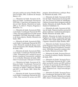 139
ções para a prática em serviço. Brasília: Minis-
tério da Saúde, 2002. (Cadernos de Atenção
Básica; n. 8).
–––. Ministério da Saúde. Secretaria de Po-
líticas de Saúde. Coordenação Nacional de
DST/Aids. A experiência do programa brasi-
leiro de Aids. Brasília: Ministério da Saúde,
2002. p. 31. (Série C. Projetos, Programas e
Relatórios; 71).
–––. Ministério da Saúde. Secretaria de Políti-
cas de Saúde. Coordenação Nacional de DST
e Aids. Guia para proﬁssionais de saúde mental
sexualidade e DST/Aids: discutindo o subjeti-
vo de forma objetiva. Brasília: Ministério da
Saúde. 2002.
–––. Ministério da Saúde. Secretaria de Políti-
cas de Saúde. Coordenação Nacional de DST
e Aids. Manual de controle das doenças sexual-
mente transmissíveis: DST. Brasília, Ministério
da Saúde, 1999.
–––. Ministério da Saúde. Secretaria de Políti-
cas de Saúde. Coordenação Nacional de DST
e Aids. Treinamento para o manejo de casos de
doenças sexualmente transmissíveis: módulos
1, 2 e 3. Brasília: Ministério da Saúde, 2002.
(Série F. Comunicação e Educação em Saúde).
–––. Ministério da Saúde. Secretaria de Po-
líticas de Saúde. Coordenação Nacional de
DST/Aids. Recomendações para terapia anti-
retrovirais em adultos e adolescentes infectados
pelo HIV. 4. ed. Brasília. 2001. (Séries Ma-
nuais; n. 2).
–––. Ministério da Saúde. Secretaria de Políti-
cas de Saúde. Coordenação Nacional de DST
e Aids. Plano nacional de vacinas anti-HIV:
pesquisa, desenvolvimento e avaliação. Brasí-
lia: Ministério da Saúde. 1999.
–––. Ministério da Saúde. Secretaria de Polí-
ticas de Saúde. Departamento de Atenção Bá-
sica. Área Técnica de Saúde do Trabalhador.
Cadernos de atenção básica: programa saúde da
família. Ministério da Saúde: Brasília, 2002.
(Saúde do Trabalhador; 5).
–––. Ministério da saúde. Secretaria de Polí-
ticas de Saúde. Proposta de política nacional de
plantas medicinais e medicamentos ﬁtoterápicos.
Brasília: Ministério da Saúde. 2001.
BRASIL. Ministério da Saúde. Secretaria de
Vigilância em Saúde. Coordenação Nacional
de DST e Aids. Estudo vigilância do HIV, síﬁlis
e hepatites: manual de campo. Brasília, 2003.
–––. Ministério da Saúde. Secretaria Nacio-
nal de Programas Especiais de Saúde. Divisão
Nacional de Doenças Sexualmente Transmis-
síveis. SIDA/Aids: manual de condutas clíni-
cas. Brasília: Ministério da Saúde. 1989.
–––. Ministério da Saúde. Secretaria-Executi-
va. Controle de endemias. Brasília: Ministério
da Saúde, 2001.
–––. Ministério da Saúde. Secretaria-Execu-
tiva. Coordenação Nacional de DST e Aids.
plano nacional de vacinas anti-HIV: políticas
e diretrizes de prevenção das DST/Aids en-
tre mulheres. Brasília: Ministério da Saúde,
2003. Disponível em: <http//www.aids.gov.
br/plano>.
–––. Ministério da Saúde. Secretaria-Execu-
tiva. Coordenação Nacional de DST e Aids.
Projeto nascer: Brasília: Ministério da Saúde,
2003. (Série F. Comunicação e Educação em
 