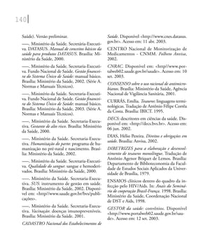 140
Saúde). Versão preliminar.
–––. Ministério da Saúde. Secretária-Executi-
va. DATASUS. Manual de conceitos básicos da
saúde para produtos DATASUS. Brasília: Mi-
nistério da Saúde, 2000.
–––. Ministério da Saúde. Secretaria-Executi-
va. Fundo Nacional de Saúde. Gestão ﬁnancei-
ra do Sistema Único de Saúde: manual básico.
Brasília: Ministério da Saúde, 2002. (Série A.
Normas e Manuais Técnicos).
–––. Ministério da Saúde. Secretaria-Executi-
va. Fundo Nacional de Saúde. Gestão ﬁnancei-
ra do Sistema Único de Saúde: manual básico.
Brasília: Ministério da Saúde, 2003. (Série A.
Normas e Manuais Técnicos).
–––. Ministério da Saúde. Secretaria-Execu-
tiva. Gestante de alto risco. Brasília: Ministério
da Saúde, 2000.
–––. Ministério da Saúde. Secretaria-Execu-
tiva. Humanização do parto: programa de hu-
manização no pré-natal e nascimento. Brasí-
lia: Ministério da Saúde, 2002.
–––. Ministério da Saúde. Secretaria-Executi-
va. Qualidade do sangue: sangue e hemoderi-
vados. Brasília: Ministério da Saúde, 2000.
–––. Ministério da Saúde. Secretaria-Execu-
tiva. SUS: instrumento de gestão em saúde.
Brasília: Ministério da Saúde, 2002. Disponí-
vel em: <http//www.saude.gov.br/bvs/publi-
cações>.
–––. Ministério da Saúde. Secretaria-Execu-
tiva. Vacinação: doenças imunopreveníveis.
Brasília: Ministério da Saúde. 2001.
CADASTRO Nacional dos Estabelecimentos de
Saúde. Disponível <http://www.cnes.datasus.
gov.br>. Acesso em: 11 abr. 2003.
CENTRO Nacional de Monitorização de
Medicamentos - CNMM. Folheto Anvisa,
2002.
CNRAC. Disponível em: <http//www.por-
talweb02.saude.gov.br/saude>. Acesso em: 10
set. 2003.
CONSENSO sobre o uso racional de antimicro-
bianos. Brasília: Ministério da Saúde, Agência
Nacional de Vigilância Sanitária, 2001.
CURRÁS, Emília. Tesauros: linguagens termi-
nológicas. Tradução de Antônio Fêlipe Corrêa
da Costa. Brasília: IBICT. 1995.
DECS: descritores em ciências da saúde. Dis-
ponível em: <http://decs.bvs.br>. Acesso em:
06 jun. 2002.
DIAS, Hélio Pereira. Direitos e obrigações em
saúde. Brasília: Anvisa, 2002.
DIRETRIZES para a elaboração e desenvol-
vimento de tesauros monolíngue. Tradução de
Antônio Agenor Briquet de Lemos. Brasília:
Departamento de Biblioteconomia da Facul-
dade de Estudos Sociais Aplicados da Univer-
sidade de Brasília, 1979.
ENSAIOS clínicos dentro do quadro da in-
fecção pelo HIV/Aids. In: Anais do Seminá-
rio de cooperação Brasil-França. 1998. Brasília:
Ministério da Saúde, Coordenação Nacional
de DST e Aids, 1998.
GESTOR da saúde: convênios. Disponível
<http://www.portalweb02.saude.gov.br/sau-
de>. Acesso em: 12 set. 2003.
 