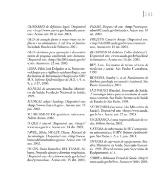 141
GLOSSÁRIO de deﬁnições legais. Disponível
em: <http://www.anvisa.gov.br/medicamen-
tos>. Acesso em: 28 de mar. 2003.
GUIA de atuação frente a maus-tratos na in-
fância e na adolescência. 2. ed. Rio de Janeiro:
Sociedade Brasileira de Pediatria, 2001.
GUIA eletrônico para aprovação e desenvolvi-
mento de pesquisas envolvendo seres humanos.
Disponível em: <http://dtr2001.saude.gov.br/
sctie>. Acesso em: 22 out. 2003.
LESSA, Fábio José Delgados et al. Novas me-
todologias para vigilância epidemiológica: uso
do Sistema de Informações Hospitalares SIH/
SUS. Informe Epidemiológico do SUS, v. 9, n.
9, p. 3-27, 2000.
MANUAL de saneamento. Brasília: Ministé-
rio da Saúde; Fundação Nacional de Saúde,
1999.
MEDICAL subject headings. Disponível em:
<http://www.nlm.nih.gov>. Acesso em: 15
jun. 2002.
MEDICAMENTOS genéricos: orienta-se.
Folheto Anvisa, 2002.
O QUE é câncer? Disponível em: <http://
www.inca.gov.br>. Acesso em: 14 abr. 2003.
PAVEL, Silvia; NOLET, Diane. Manual de
Terminologia. Disponível em: <http://www.
bureaudelatraduction.gcoca> Acesso em: 10
out. 2002.
PICON, Paulo Dornelles; BEL TRAME, Al-
berto. Protocolos clínicos e diretrizes terapêuticas.
Disponível em: <http://www.saude.gov.br/sas/
dsra/protocolos>. Acesso em: 15 abr. 2003.
PNASH. Disponível em: <http://www.por-
talweb02.saude.gov.br/saude>. Acesso em: 10
set. 2003.
PROJETO Carteiro Amigo. Disponível em:
<http://dtr2001saude.gov.br/sps/areastecni-
cas>. Acesso em: 16 set. 2003.
RETINOPATIA diabética (“olho diabético”).
Disponível em: <www.saude.gov.br/sas/dsra/
informativo>. Acesso em: 14 abr. 2003.
REY, Luis. Dicionário de termos técnicos de
medicina e saúde. São Paulo: Guanabara,
1999.
ROBBINS, Stanley L. et al. Fundamentos de
Robbins: patologia estrutural e funcional. São
Paulo: Guanabara, 2001.
SÃO PAULO (Estado). Secretaria de Saúde.
Terminologia básica para as atividades de audi-
toria e controle. São Paulo: Secretaria da Saúde
do Estado de São Paulo, 1998.
SECRETARIA-Executiva. [do Ministério da
Saúde]. Disponível em: <http://www.saude.
gov.br/se>. Acesso em: 22 set. 2003.
SEGURANÇA é uma responsabilidade de to-
dos. Folheto Anvisa, 2002.
SISTEMA de informação de HIV soropositi-
vo assintomático: SIHIV. Boletim Epidemioló-
gico, São Paulo, v. 2, n. 1, jun. 2003.
SISTEMA de supervisão de equipamentos. Bra-
sília: Ministério da Saúde, Secretaria-Executi-
va, 1999. (Procedimentos para Supervisão de
Equipamentos, v.1).
SOBRE a Biblioteca Virtual de Saúde. <http://
www.saude.gov.br/bvs>.Acessoem06fev.2003.
 
