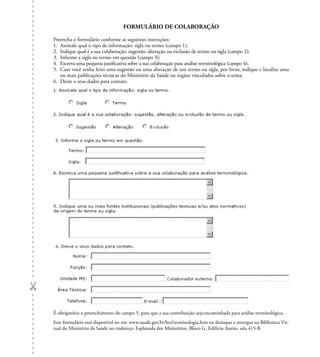 FORMULÁRIO DE COLABORAÇÃO
Preencha o formulário conforme as seguintes instruções:
1. Assinale qual o tipo de informação: sigla ou termo (campo 1);
2. Indique qual é a sua colaboração: sugestão, alteração ou exclusão de termo ou sigla (campo 2);
3. Informe a sigla ou termo em questão (campo 3);
4. Escreva uma pequena justiﬁcativa sobre a sua colaboração para análise terminológica (campo 4);
5. Caso você tenha feito uma sugestão ou uma alteração de um termo ou sigla, por favor, indique e localize uma
ou mais publicações técnicas do Ministério da Saúde ou órgãos vinculados sobre o tema;
6. Deixe o seus dados para contato.
É obrigatório o preenchimento do campo 5, para que a sua contribuição seja encaminhada para análise terminológica.
Este formulário está disponível no site: www.saude.gov.br/bvs/terminologia.htm ou destaque e entregue na Biblioteca Vir-
tual do Ministério da Saúde no endereço: Esplanada dos Ministérios, Bloco G, Edifício Anexo, sala 415-B.
 
