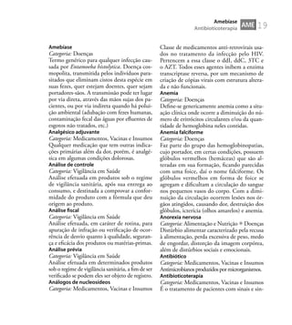 19
Amebíase
Categoria: Doenças
Termo genérico para qualquer infecção cau-
sada por Entamoeba histolytica. Doença cos-
mopolita, transmitida pelos indivíduos para-
sitados que eliminam cistos desta espécie em
suas fezes, quer estejam doentes, quer sejam
portadores-sãos. A transmissão pode ter lugar
por via direta, através das mãos sujas dos pa-
cientes, ou por via indireta quando há polui-
ção ambiental (adubação com fezes humanas,
contaminação fecal das águas por eﬂuentes de
esgotos não tratados, etc.)
Analgésico adjuvante
Categoria: Medicamentos, Vacinas e Insumos
Qualquer medicação que tem outras indica-
ções primárias além da dor, porém, é analgé-
sica em algumas condições dolorosas.
Análise de controle
Categoria: Vigilância em Saúde
Análise efetuada em produtos sob o regime
de vigilância sanitária, após sua entrega ao
consumo, e destinada a comprovar a confor-
midade do produto com a fórmula que deu
origem ao produto.
Análise ﬁscal
Categoria: Vigilância em Saúde
Análise efetuada, em caráter de rotina, para
apuração de infração ou veriﬁcação de ocor-
rência de desvio quanto à qualidade, seguran-
ça e eﬁcácia dos produtos ou matérias-primas.
Análise prévia
Categoria: Vigilância em Saúde
Análise efetuada em determinados produtos
sob o regime de vigilância sanitária, a ﬁm de ser
veriﬁcado se podem eles ser objeto de registro.
Análogos de nucleosídeos
Categoria: Medicamentos, Vacinas e Insumos
Classe de medicamentos anti-retrovirais usa-
dos no tratamento da infecção pelo HIV.
Pertencem a essa classe o ddI, ddC, 3TC e
o AZT. Todos esses agentes inibem a enzima
transcriptase reversa, por um mecanismo de
criação de cópias virais com estrutura altera-
da e não funcionais.
Anemia
Categoria: Doenças
Deﬁne-se genericamente anemia como a situ-
ação clínica onde ocorre a diminuição do nú-
mero de eritrócitos circulantes e/ou da quan-
tidade de hemoglobina neles contidas.
Anemia falciforme
Categoria: Doenças
Faz parte do grupo das hemoglobinopatias,
cujo portador, em certas condições, possuem
glóbulos vermelhos (hemáceas) que são al-
teradas em sua formação, ﬁcando parecidas
com uma foice, daí o nome falciforme. Os
glóbulos vermelhos em forma de foice se
agregam e diﬁcultam a circulação do sangue
nos pequenos vasos do corpo. Com a dimi-
nuição da circulação ocorrem lesões nos ór-
gãos atingidos, causando dor, destruição dos
glóbulos, icterícia (olhos amarelos) e anemia.
Anorexia nervosa
Categoria: Alimentação e Nutrição Doenças
Distúrbio alimentar caracterizado pela recusa
à alimentação, perda excessiva de peso, medo
de engordar, distorção da imagem corpórea,
além de distúrbios sociais e emocionais.
Antibiótico
Categoria: Medicamentos, Vacinas e Insumos
Antimicrobianosproduzidospormicrorganismos.
Antibioticoterapia
Categoria: Medicamentos, Vacinas e Insumos
É o tratamento de pacientes com sinais e sin-
AME
Amebíase
Antibioticoterapia
 
