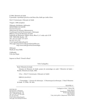 © 2004. Ministério da Saúde.
É permitida a reprodução parcial ou total desta obra, desde que citada a fonte.
Série F. Comunicação e Educação em Saúde
Tiragem: 1.000 exemplares
Elaboração, distribuição e informações:
MINISTÉRIO DA SAÚDE
Secretaria-Executiva
Subsecretaria de Assuntos Administrativos
Coordenação-Geral de Documentação e Informação
Biblioteca Virtual do Ministério da Saúde
Esplanada dos Ministérios, Edifício Anexo, Bloco G, 4.º andar, sala 415-B
CEP: 70058-900, Brasília – DF
Tels.: (61) 315 3426 / 315 3219
Fax: (61) 321 3731
E-mail: grupofocal@saude.gov.br
Home pages: http://www.saude.gov.br/bvs/publicacoes
http://www.saude.gov.br/bvs/terminologia
Elaboração:
Marília de Souza Mello
Colaborador:
Celso José Roque
Impresso no Brasil / Printed in Brazil
Ficha Catalográﬁca
Brasil. Ministério da Saúde.
Glossário do Ministério da Saúde: projeto de terminologia em saúde / Ministério da Saúde –
Brasília: Ministério da Saúde, 2004.
142 p. – (Série F. Comunicação e Educação em Saúde)
ISBN 85-334-0762-9
1. Terminologia. 2. Serviços de informação. 3. Disseminação da informação. I. Brasil. Ministério
da Saúde. II. Título. III. Série.
NLM WA 15
Catalogação na fonte – Editora MS
Equipe editorial:
Normalização: Leninha Silvério
Revisão: Mara Pamplona
Lilian Assunção
Capa, projeto gráﬁco e diagramação: Fabiano Bastos
EDITORA MS
Documentação e Informação
SIA, Trecho 4, Lotes 540 / 610
CEP: 71200-040, Brasília – DF
Tels.: (61) 233 1774 / 233 2020
Fax: (61) 233 9558
E-mail: editora.ms@saude.gov.br
Home page: www.saude.gov.br/editora
 