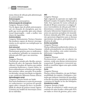 20
tomas clínicos de infecção pela administração
de antimicrobianos.
Anticoncepção
Ver Métodos contraceptivos.
Anticoncepção de emergência
Categoria: Atenção à Saúde
Uso de alguns tipos de pílula anticoncepcio-
nal, em situações de emergência, para im-
pedir que ocorra gravidez após uma relação
sexual desprotegida – onde a mulher tem
chance de engravidar.
Antimicrobiano
Categoria: Medicamentos, Vacinas e Insumos
São produtos capazes de destruir microrga-
nismos ou de suprimir sua multiplicação ou
crescimento.
Anti-retroviral
Categoria: Medicamentos, Vacinas e Insumos
Denominação genérica para os medicamen-
tos atualmente utilizados no tratamento da
infecção pelo HIV, que é um retrovírus.
Antraz
Categoria: Doenças
Toxiinfecção causada pelo Bacillus antracis,
bactéria do solo e da vegetação (família Ba-
cillaceae), formadora de esporos que podem
contaminar herbívoros e, a partir, destes, in-
fectar acidentalmente os homens que manipu-
lam carneiros, cabras, suas peles, lã ou produ-
tos derivados, seja por inoculação ou ingestão,
o que condiciona diferentes formas clínicas.
Aprendizagem social
Categoria: Ciências Sociais em Saúde
Esta teoria fundamenta as ações de prevenção
no conhecimento e no processo de aprendi-
zagem sobre a situação de risco e na possibi-
lidade de adoção de práticas sexuais seguras.
Constitui um modelo de intervenção centra-
do no indivíduo.
ARC
Categoria: Doenças
Sigla originada da expressão em inglês Aids
Related Complex (Complexo Relacionado à
Aids). Esta expressão foi muito utilizada na
década de 80 para caracterizar os estágios clí-
nicos intermediários da infecção pelo HIV e
denominava o conjunto de sinais, sintomas e
alterações laboratoriais freqüentemente pre-
sentes em pacientes portadores de imunode-
ﬁciência induzida pelo HIV, mas que ainda
não apresentam diagnóstico para as doenças
oportunistas mais graves, principalmente in-
dicativas de aids.
Artrite reumatóide
Categoria: Doenças
Doença inﬂamatória poliarticular crônica, in-
cidindo principalmente nas articulações dos
dedos e dos punhos, com caráter extensivo,
deformante e anquilosante.
Asbestose
Categoria: Doenças
Pneumoconiose associada ao asbesto ou
amianto, sendo uma doença eminentemente
ocupacional. É progressiva e irreversível, po-
dendo se manifestar alguns anos após cessada
a exposição.
Asma
Categoria: Doenças
Doença crônica idiopática, em que há hiper-
sensibilidade da traquéia e brônquios a estí-
mulos que induzem constrição da musculatu-
ra lisa das vias aéreas, espessamento do epitélio
e presença de líquido na luz dos brônquios.
Assistência à saúde
Categoria: Atenção à Saúde
O campo da assistência à saúde encerra um
conjunto de ações levadas a efeito pelo SUS,
em todos os níveis de governo, para o aten-
ANT
Anticoncepção
Assistência à saúde
 
