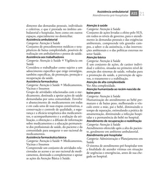 21
dimento das demandas pessoais, individuais
e coletivas, e que é prestada no âmbito am-
bulatorial e hospitalar, bem como em outros
espaços, especialmente no domiciliar.
Assistência ambulatorial
Categoria: Atenção à Saúde
Conjunto de procedimentos médicos e tera-
pêuticos de baixa complexidade, possíveis de
realização em ambulatórios e postos de saúde.
Assistência aos trabalhadores
Categoria: Atenção à Saúde Vigilância em
Saúde
Considera o trabalhador como sujeito a um
adoecimento especíﬁco que exige estratégias,
também especíﬁcas, de promoção, proteção e
recuperação da saúde.
Assistência farmacêutica
Categoria: Atenção à Saúde Medicamentos,
Vacinas e Insumos
Grupo de atividades relacionadas com o me-
dicamento, destinada a apoiar ações de saúde
demandadas por uma comunidade. Envolve
o abastecimento de medicamentos em todas
e em cada uma de suas etapas constitutivas, a
conservação e controle de qualidade, a segu-
rança e a eﬁcácia terapêutica dos medicamen-
tos, o acompanhamento e a avaliação da uti-
lização, a obtenção e a difusão de informação
sobre medicamentos e a educação permanen-
te dos proﬁssionais de saúde, do paciente e da
comunidade para assegurar o uso racional de
medicamentos.
Assistência farmacêutica básica
Categoria: Atenção à Saúde Medicamentos,
Vacinas e Insumos
Compreende um conjunto de atividades rela-
cionadas ao acesso e ao uso racional de medi-
camentos, destinado a complementar e apoiar
as ações da Atenção Básica à Saúde.
Atenção à saúde
Categoria: Atenção à Saúde
Conjunto de ações levadas a efeito pelo SUS,
em todos os níveis de governo, para o atendi-
mento às demandas pessoais e das exigências
ambientais, compreende três grandes cam-
pos, a saber: o da assistência, o das interven-
ções ambientais e o das políticas externas no
setor Saúde.
Atenção básica
Categoria: Atenção à Saúde
É um conjunto de ações, de caráter indivi-
dual e coletivo, situadas no primeiro nível de
atenção dos sistemas de saúde, voltadas para
a promoção da saúde, a prevenção de agra-
vos, o tratamento e a reabilitação.
Atenção de alta complexidade
Ver Alta complexidade.
Atenção humanizada ao recém-nascido de
baixo peso
Categoria: Atenção à Saúde
Humanização do atendimento ao bebê pre-
maturo e de baixo peso, melhorando o vín-
culo entre a mãe, pai e bebê, diminuindo o
tempo de separação, estimulando a prática de
amamentação, diminuindo a infecção hospi-
talar e a permanência do bebê no hospital.
Atendimento de recuperação e reabilitação
Categoria: Atenção à Saúde
Atendimento oferecido após a alta do pacien-
te, geralmente em ambiente ambulatorial.
Atendimento pré-hospitalar
Categoria: Administração e Planejamento em
Saúde
O sistema de atendimento pré-hospitalar tem
a ﬁnalidade de atender vítimas em situação
de urgências e emergências, antes de sua che-
gada ao hospital.
ASS
Assistência ambulatorial
Atendimento pré-hospitalar
 