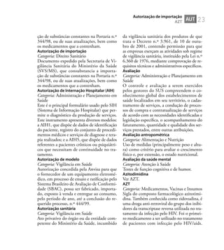 23
ção de substâncias constantes na Portaria n.º
344/98, ou de suas atualizações, bem como
os medicamentos que a contenham.
Autorização de importação
Categoria: Direito Sanitário
Documento expedido pela Secretaria de Vi-
gilância Sanitária do Ministério da Saúde
(SVS/MS), que consubstancia a importa-
ção de substâncias constantes na Portaria n.º
344/98, ou de suas atualizações, bem como
os medicamentos que a contenham.
Autorização de Internação Hospitalar (AIH)
Categoria: Administração e Planejamento em
Saúde
Este é o principal formulário usado pelo SIH
(Sistema de Informação Hospitalar) que per-
mite o diagnóstico da produção de serviços.
Este instrumento apresenta diversos modelos:
a AIH1, que dispõe de dados de identiﬁcação
do paciente, registro do conjunto de procedi-
mentos médicos e serviços de diagnose e tera-
pia realizados; e a AIH5, que dispõe de dados
referentes a pacientes crônicos ou psiquiátri-
cos que necessitam de continuidade no tra-
tamento.
Autorização de modelo
Categoria: Vigilância em Saúde
Autorização concedida pela Anvisa para que
o fornecedor de um equipamento eletromé-
dico, em processo de ensaio e ratiﬁcação pelo
Sistema Brasileiro de Avaliação de Conformi-
dade (SBAC), possa ser fabricado, importa-
do, exposto à venda e entregue ao consumo,
pelo período de ano, até a conclusão do re-
querido processo, n.º 444/99.
Autorização sanitária
Categoria: Vigilância em Saúde
Ato privativo do órgão ou da entidade com-
petente do Ministério da Saúde, incumbido
da vigilância sanitária dos produtos de que
trata o Decreto n.º 3.961, de 10 de outu-
bro de 2001, contendo permissão para que
as empresas exerçam as atividades sob regime
de vigilância sanitária, instituído pela Lei n.º
6.360 de 1976, mediante comprovação de re-
quisitos técnicos e administrativos especíﬁcos.
Avaliação
Categoria: Administração e Planejamento em
Saúde
O controle e avaliação a serem exercidos
pelos gestores do SUS compreendem o co-
nhecimento global dos estabelecimentos de
saúde localizados em seu território, o cadas-
tramento de serviços, a condução de proces-
sos de compra e contratualização de serviços
de acordo com as necessidades identiﬁcadas e
legislação especíﬁca, o acompanhamento do
faturamento, quantidade e qualidade dos ser-
viços prestados, entre outras atribuições.
Avaliação antropométrica
Categoria: Alimentação e Nutrição
Uso de medidas (principalmente peso e altu-
ra) como critério para avaliar o crescimento
físico e, por extensão, o estado nutricional.
Avaliação da saúde mental
Categoria: Atenção à Saúde
Testes de função cognitiva e de humor.
Azitodimidina
Ver AZT.
AZT
Categoria: Medicamentos, Vacinas e Insumos
Sigla do composto farmacológico azitotimi-
dina. Também conhecida como zidovudina, é
uma droga anti-retroviral do grupo dos inibi-
dores da transcriptase reversa utilizada no tra-
tamento da infecção pelo HIV. Foi o primei-
ro medicamento a ser utilizado no tratamento
de pacientes com infecção pelo HIV/aids.
AUT
Autorização de importação
AZT
 