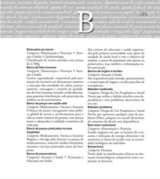 25
Baixo peso ao nascer
Categoria: Alimentação e Nutrição Aten-
ção à Saúde Epidemiologia
Classiﬁcação de recém-nascidos com menos
de 2.500g.
Banco de leite humano
Categoria: Alimentação e Nutrição Aten-
ção à Saúde
Centro especializado responsável pela pro-
moção do incentivo ao aleitamento materno
e execução das atividades de coleta, proces-
samento, estocagem e controle de qualida-
des do leite humano extraído artiﬁcialmente,
para posterior distribuição, sob prescrição do
médico ou do nutricionista.
Banco de preços em saúde-aids
Categoria: Medicamentos, Vacinas e Insumos
O banco de preços visa garantir uma políti-
ca global de acesso a medicamentos para a
aids ao maior número de pessoas, com preços
justos e adequados à realidade econômica de
cada país.
Banco de preços praticados na área
hospitalar
Categoria: Medicamentos, Vacinas e Insumos
Registra e divulga pela internet os preços de
medicamentos, material médico-hospitalar,
insumos e serviços praticados junto aos hos-
pitais.
Banco de preservativos
Categoria: Atenção à Saúde Promoção e
Educação em Saúde
São centros de educação e saúde organiza-
dos pela própria comunidade com apoio da
unidade de saúde local e tem o objetivo de
ampliar o acesso da população não apenas ao
preservativo, mas também a informações so-
bre prevenção.
Bancos de órgãos e tecidos
Categoria: Atenção à Saúde
São responsáveis pela retirada, processamento
e conservação de órgãos e tecidos para ﬁns de
transplantes.
Bebedor moderado
Categoria: Drogas de Uso Terapêutico e Social
Pessoa que utiliza a bebida alcoólica sem de-
pendência e sem problemas decorrentes de
seu uso.
Bebedor-problema
Categoria: Drogas de Uso Terapêutico e Social
Pessoa que apresenta qualquer tipo de pro-
blema (físico, psíquico ou social) decorrente
do consumo do álcool, sem dependência.
Bem-estar nutricional
Categoria: Alimentação e Nutrição
Estado orgânico em que as funções do con-
sumo e utilização de energia alimentar e de
nutrientes se fazem de acordo com as necessi-
dades biológicas do indivíduo.
Benzenismo
Categoria: Doenças
Nome dado às manifestações clínicas ou alte-
rações hematológicas compatíveis com a ex-
posição ao benzeno.
B
 
