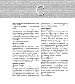 27
Cadastro Nacional dos Estabelecimentos de
Saúde (CNES)
Categoria: Administração e Planejamento em
Saúde
É a base para operacionalizar os Sistemas de
Informações em Saúde, sendo estes impres-
cindíveis a um gerenciamento eﬁcaz e eﬁcien-
te. Visa disponibilizar informações sobre as
atuais condições de infra-estrutura de funcio-
namento dos Estabelecimentos de Saúde.
Camisinha
Ver Preservativo masculino.
Câncer de esôfago
Categoria: Doenças
O câncer de esôfago mais freqüente é o carci-
noma epidermoíde escamoso, responsável por
96% dos casos. O adenocarcinoma vem ten-
do um aumento signiﬁcativo principalmente
nos casos de esôfago de BAPRET, quando há
crescimento anormal de células do tipo gás-
trico para dentro do esôfago. É mais inciden-
te a partir dos 40 anos e está associado ao alto
consumo de bebidas alcoólicas e de produtos
derivados do tabaco (tabagismo).
Câncer de estômago
Categoria: Doenças
O câncer de estômago (também denomina-
do câncer gástrico) é a doença em que célu-
las malignas são encontradas nos tecidos do
estômago. Os tumores do câncer do estôma-
go se apresentam, predominante, sob a forma
de três tipos histológicos: o adenocarcinoma,
responsável por 95% dos tumores gástricos, o
linfoma, diagnosticado em cerca de 3% dos
casos, e o leiomiossarcoma.
Câncer de mama
Categoria: Doenças
Neoplasia maligna responsável por 1/5 das
mortes por câncer do sexo feminino. Nos
EUA, o risco global é de uns 10% (5 vezes
mais que o Japão ou China) e o de morrer
dele 3,6%. É raro antes dos 25 anos, mas, o
grupo etário mais exposto (65-85 anos), o
risco não vai além de 5,5%. A causa é des-
conhecida e, nos últimos 30 ou 40 anos, não
houve mudança sensível na situação mundial
(cerca de 90 mil casos e 376 mil óbitos por
ano). Fatores que aumentam o risco são geo-
gráﬁcos, genéticos, idade, duração do perío-
do reprodutivo, nuliparidade, idade do pri-
meiro parto, obesidade e, talvez a dieta com
alto conteúdo lipídico e de álcool.
Câncer de pâncreas
Categoria: Doenças
Neoplasias malignas da porção exócrina da
glândula, derivadas quase sempre do epitélio
ductal – adenocarcinomas –, que produzem
tumores insidiosos e altamente fatais, mani-
festando-se, em países como EUA, aumen-
tos de três vezes nas últimas décadas, senão
a causa atribuída ao tabagismo, à dieta e aos
carcinógenos químicos.
Câncer de pele
Categoria: Doenças
C
 