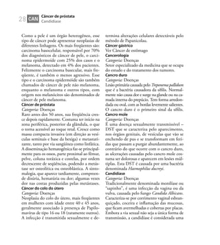 28
Como a pele é um órgão heterogêneo, esse
tipo de câncer pode apresentar neoplasias de
diferentes linhagens. Os mais freqüentes são:
carcinoma basocelular, responsável por 70%
dos diagnósticos de câncer de pele, o carci-
noma epidermoíde com 25% dos casos e o
melanoma, detectado em 4% dos pacientes.
Felizmente o carcinoma basecular, mais fre-
qüente, é também o menos agressivo. Esse
tipo e o carcinoma epidermóide são também
chamados de câncer de pele não melanoma,
enquanto o melanoma e outros tipos, com
origem nos melanócitos são denominados de
câncer de pele melanoma.
Câncer de próstata
Categoria: Doenças
Raro antes dos 50 anos, sua freqüência cres-
ce depois rapidamente. Costuma ter início na
zona periférica, posterior da glândula, o que
o torna acessível ao toque retal. Cresce como
massa compacta invasiva (em direção as vesí-
culas seminais e base da bexiga) e metastati-
zante, tanto por via sangüínea como linfática.
A disseminação hematogênica faz-se principal-
mente para os ossos, parte proximal ao fêmur,
pelve, coluna toráxica e costelas, por ordem
decrescente de seqüências, podendo a metás-
tase ser osteolítica ou osteoblástica. A sinto-
malogia, que aparece tardiamente, compreen-
de disúria, hematúria ou dor; algumas vezes
dor nas costas produzidas pelas metástases.
Câncer do colo do útero
Categoria: Doenças
Neoplasia do colo do útero, mais freqüentes
em mulheres com idade entre 40 e 45 anos,
geralmente associado à presença de Papilo-
mavírus de tipo 16 ou 18 (raramente outros).
A infecção é transmitida sexualmente e de-
termina alterações celulares detectáveis pelo
método de Papanicolau.
Câncer gástrico
Ver Câncer de estômago
Cancerologia
Categoria: Doenças
Setor especializado da medicina que se ocupa
do estudo e do tratamento dos tumores.
Cancro duro
Categoria: Doenças
Lesão primária causada pelo Treponema pallidum
que é a bactéria causadora da síﬁlis. Normal-
mente não causa dor e surge na glande ou na ca-
mada interna do prepúcio. Tem forma arredon-
dada ou oval, com as bordas levemente salientes.
O cancro duro é o primeiro sinal da síﬁlis.
Cancro mole
Categoria: Doenças
É uma doença sexualmente transmissível –
DST que se caracteriza pelo aparecimento,
nos órgãos genitais, de vesículas que vão se
enchendo de pus e se transformam em feri-
das que passam a purgar abundantemente, ao
contrário do que ocorre com o cancro duro,
as ulcerações causadas pelo cancro mole cos-
tuma ser dolorosas e aparecem em lesões múl-
tiplas. Esta DST é causada por uma bactéria
denominada Haemophilus ducreyi.
Candidíase
Categoria: Doenças
Tradicionalmente denominada monilíase ou
“sapinho”, é uma infecção da vagina ou da
vulva, causada pelo fungo Candida Albicans.
Caracteriza-se por corrimento vaginal esbran-
quiçado, coceira e inﬂamação das mucosas,
que ﬁcam avermelhadas e cobertas por placas.
Embora a via sexual não seja a única forma de
transmissão, a candidíase é considerada uma
CAN
Câncer de próstata
Candidíase
 