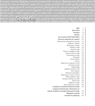 Siglas 5
Apresentação 11
Introdução 13
Glossário 15
Áreas temáticas da BVS Saúde Pública 107
Descritores organizados por categorias 113
Administração e planejamento em saúde 113
Acidentes e violência 114
Alimentação e nutrição 115
Ambiente e saúde 116
Atenção à saúde 116
Ciência e tecnologia em saúde 117
Ciências sociais em saúde 118
Comunicação em saúde 118
Demograﬁa 118
Direito sanitário 118
Doenças 119
Drogas de uso terapêutico e social 120
Economia de saúde 121
Epidemiologia 121
Eqüidade em saúde e social 121
Ética e bioética 122
História da saúde pública 122
Medicamentos, vacinas e insumos 122
Políticas públicas e saúde 123
Promoção e educação em saúde 123
Saúde animal 123
Vigilância em saúde 123
Recursos humanos em saúde 124
Vocabulário Controlado do Ministério da Saúde 125
Categoria de Administração e Planejamento em
saúde do Vocabulário Controlado do Ministério da Saúde 125
Bibliograﬁa consultada 131
Formulário de colaboração 143
Sumário
 