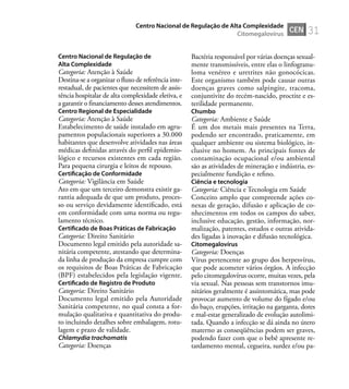 31
Centro Nacional de Regulação de
Alta Complexidade
Categoria: Atenção à Saúde
Destina-se a organizar o fluxo de referência inte-
restadual, de pacientes que necessitem de assis-
tência hospitalar de alta complexidade eletiva, e
a garantir o financiamento desses atendimentos.
Centro Regional de Especialidade
Categoria: Atenção à Saúde
Estabelecimento de saúde instalado em agru-
pamentos populacionais superiores a 30.000
habitantes que desenvolve atividades nas áreas
médicas deﬁnidas através do perﬁl epidemio-
lógico e recursos existentes em cada região.
Para pequena cirurgia e leitos de repouso.
Certiﬁcação de Conformidade
Categoria: Vigilância em Saúde
Ato em que um terceiro demonstra existir ga-
rantia adequada de que um produto, proces-
so ou serviço devidamente identiﬁcado, está
em conformidade com uma norma ou regu-
lamento técnico.
Certiﬁcado de Boas Práticas de Fabricação
Categoria: Direito Sanitário
Documento legal emitido pela autoridade sa-
nitária competente, atestando que determina-
da linha de produção da empresa cumpre com
os requisitos de Boas Práticas de Fabricação
(BPF) estabelecidos pela legislação vigente.
Certiﬁcado de Registro de Produto
Categoria: Direito Sanitário
Documento legal emitido pela Autoridade
Sanitária competente, no qual consta a for-
mulação qualitativa e quantitativa do produ-
to incluindo detalhes sobre embalagem, rotu-
lagem e prazo de validade.
Chlamydia trachomatis
Categoria: Doenças
Bactéria responsável por várias doenças sexual-
mente transmissíveis, entre elas o linfogranu-
loma venéreo e uretrites não gonocócicas.
Este organismo também pode causar outras
doenças graves como salpingite, tracoma,
conjuntivite do recém-nascido, proctite e es-
terilidade permanente.
Chumbo
Categoria: Ambiente e Saúde
É um dos metais mais presentes na Terra,
podendo ser encontrado, praticamente, em
qualquer ambiente ou sistema biológico, in-
clusive no homem. As principais fontes de
contaminação ocupacional e/ou ambiental
são as atividades de mineração e indústria, es-
pecialmente fundição e reﬁno.
Ciência e tecnologia
Categoria: Ciência e Tecnologia em Saúde
Conceito amplo que compreende ações co-
nexas de geração, difusão e aplicação de co-
nhecimentos em todos os campos do saber,
inclusive educação, gestão, informação, nor-
malização, patentes, estudos e outras ativida-
des ligadas à inovação e difusão tecnológica.
Citomegalovírus
Categoria: Doenças
Vírus pertencente ao grupo dos herpesvírus,
que pode acometer vários órgãos. A infecção
pelo citomegalovírus ocorre, muitas vezes, pela
via sexual. Nas pessoas sem transtornos imu-
nitários geralmente é assintomática, mas pode
provocar aumento de volume do fígado e/ou
do baço, erupções, irritação na garganta, dores
e mal-estar generalizado de evolução autolimi-
tada. Quando a infecção se dá ainda no útero
materno as conseqüências podem ser graves,
podendo fazer com que o bebê apresente re-
tardamento mental, cegueira, surdez e/ou pa-
CEN
Centro Nacional de Regulação de Alta Complexidade
Citomegalovírus
 