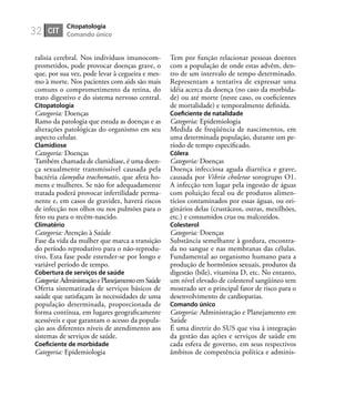 32
ralisia cerebral. Nos indivíduos imunocom-
prometidos, pode provocar doenças grave, o
que, por sua vez, pode levar à cegueira e mes-
mo à morte. Nos pacientes com aids são mais
comuns o comprometimento da retina, do
trato digestivo e do sistema nervoso central.
Citopatologia
Categoria: Doenças
Ramo da patologia que estuda as doenças e as
alterações patológicas do organismo em seu
aspecto celular.
Clamidiose
Categoria: Doenças
Também chamada de clamidíase, é uma doen-
ça sexualmente transmissível causada pela
bactéria clamydia trachomatis, que afeta ho-
mens e mulheres. Se não for adequadamente
tratada poderá provocar infertilidade perma-
nente e, em casos de gravidez, haverá riscos
de infecção nos olhos ou nos pulmões para o
feto ou para o recém-nascido.
Climatério
Categoria: Atenção à Saúde
Fase da vida da mulher que marca a transição
do período reprodutivo para o não-reprodu-
tivo. Esta fase pode estender-se por longo e
variável período de tempo.
Cobertura de serviços de saúde
Categoria:AdministraçãoePlanejamentoemSaúde
Oferta sistematizada de serviços básicos de
saúde que satisfaçam às necessidades de uma
população determinada, proporcionada de
forma contínua, em lugares geograﬁcamente
acessíveis e que garantam o acesso da popula-
ção aos diferentes níveis de atendimento aos
sistemas de serviços de saúde.
Coeﬁciente de morbidade
Categoria: Epidemiologia
Tem por função relacionar pessoas doentes
com a população de onde estas advêm, den-
tro de um intervalo de tempo determinado.
Representam a tentativa de expressar uma
idéia acerca da doença (no caso da morbida-
de) ou até morte (neste caso, os coeﬁcientes
de mortalidade) e temporalmente deﬁnida.
Coeﬁciente de natalidade
Categoria: Epidemiologia
Medida de freqüência de nascimentos, em
uma determinada população, durante um pe-
ríodo de tempo especiﬁcado.
Cólera
Categoria: Doenças
Doença infecciosa aguda diarréica e grave,
causada por Vibrio cholerae sorogrupo O1.
A infecção tem lugar pela ingestão de águas
com poluição fecal ou de produtos alimen-
tícios contaminados por essas águas, ou ori-
ginários delas (crustáceos, ostras, mexilhões,
etc.) e consumidos crus ou malcozidos.
Colesterol
Categoria: Doenças
Substância semelhante à gordura, encontra-
da no sangue e nas membranas das células.
Fundamental ao organismo humano para a
produção de hormônios sexuais, produtos da
digestão (bile), vitamina D, etc. No entanto,
um nível elevado de colesterol sangüíneo tem
mostrado ser o principal fator de risco para o
desenvolvimento de cardiopatias.
Comando único
Categoria: Administração e Planejamento em
Saúde
É uma diretriz do SUS que visa à integração
da gestão das ações e serviços de saúde em
cada esfera de governo, em seus respectivos
âmbitos de competência política e adminis-
CIT
Citopatologia
Comando único
 