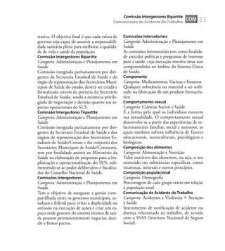 33
trativa. O objetivo ﬁnal é que cada esfera de
governo seja capaz de assumir a responsabili-
dade sanitária plena para melhorar a qualida-
de de vida e saúde da população.
Comissão Intergestores Bipartite
Categoria: Administração e Planejamento em
Saúde
Comissão integrada paritariamente por diri-
gentes da Secretaria Estadual de Saúde e do
órgão de representação dos Secretários Muni-
cipais de Saúde do estado, deverá ser criada e
formalizada através de portaria do Secretário
Estadual de Saúde, sendo a instância privile-
giada de negociação e decisão quanto aos as-
pectos operacionais do SUS.
Comissão Intergestores Tripartite
Categoria: Administração e Planejamento em
Saúde
Comissão integrada paritariamente por diri-
gentes da Secretaria Estadual de Saúde e dos
órgãos de representação dos Secretários Es-
taduais de Saúde/Conass e do conjunto dos
Secretários Municipais de Saúde/Conasems,
tem por ﬁnalidade assistir ao Ministério da
Saúde na elaboração de propostas para a im-
plantação e operacionalização do SUS, sub-
mentendo-se ao poder deliberativo e ﬁscaliza-
dor do Conselho Nacional de Saúde.
Comissões Intergestores
Categoria: Administração e Planejamento em
Saúde
Tem o objetivo de assegurar a gestão com-
partilhada entre os governos municipais, es-
taduais e federal para: evitar a duplicidade ou
omissão na execução de ações e criar um es-
paço onde gestores do sistema técnico de saú-
de possam permanentemente negociar, deci-
dir e ﬁrmar pactos.
Comissões Intersetoriais
Categoria: Administração e Planejamento em
Saúde
As comissões intersetoriais tem como ﬁnalida-
de articular políticas e programas de interesse
para a saúde, cuja execução envolva áreas não
compreendidas no âmbito do Sistema Único
de Saúde.
Componente
Categoria: Medicamentos, Vacinas e Insumos
Qualquer substância ou material a ser utili-
zado na fabricação de um produto farmacêu-
tico.
Comportamento sexual
Categoria: Ciências Sociais e Saúde
É a forma pela qual os indivíduos exercem
sua sexualidade. O comportamento sexual
desenvolve-se a partir das experiências de re-
lacionamento familiar, social e amoroso, as
quais também sofrem inﬂuência de fatores
educacionais, socioculturais, psicológicos e
biológicos.
Composição dos alimentos
Categoria: Alimentação e Nutrição
Valor nutritivo dos alimentos, ou seja, o seu
conteúdo em substâncias especíﬁcas, como
vitaminas, minerais e outros princípios.
Composição populacional
Categoria: Demograﬁa
Porcentagem de cada grupo etário em relação
à população total.
Comunicação de Acidente do Trabalho
Categoria: Acidentes e Violência Atenção
à Saúde
Instrumento de notiﬁcação de acidente ou
doença relacionada ao trabalho, de acordo
com o INSS (Instituto Nacional de Seguro
Social).
COM
Comissão Intergestores Bipartite
Comunicação de Acidente do Trabalho
 