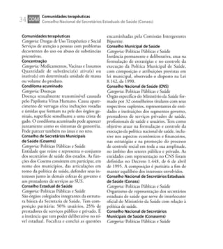 34
Comunidades terapêuticas
Categoria: Drogas de Uso Terapêutico e Social
Serviços de atenção a pessoas com problemas
decorrentes do uso ou abuso de substâncias
psicoativas.
Concentração
Categoria: Medicamentos, Vacinas e Insumos
Quantidade de substância(s) ativa(s) ou
inativa(s) em determinada unidade de massa
ou volume do produto.
Condiloma acuminado
Categoria: Doenças
Doença sexualmente transmissível causada
pelo Papiloma Vírus Humano. Causa apare-
cimento de verrugas e/ou inchações rosadas
e úmidas que formam na pele dos órgãos ge-
nitais, superfície semelhante a uma crista de
gado. O condiloma acuminado pode aparecer
juntamente como os sintomas de gonorréia.
Pode parecer também no ânus e no reto.
Conselho de Secretários Municipais
de Saúde (Cosems)
Categoria: Políticas Públicas e Saúde
Entidade que reúne e representa o conjunto
dos secretários de saúde dos estados. As fun-
ções dos Cosems consistem em participar, em
nome dos municípios, das articulações em
torno da política de saúde, defender seus in-
teresses junto às demais esferas de governo e
aos prestadores de serviços ao SUS.
Conselho Estadual de Saúde
Categoria: Políticas Públicas e Saúde
São órgãos colegiados integrantes da estrutu-
ra básica da Secretaria de Saúde. Tem com-
posição paritária: 50% usuários, 25% de
prestadores de serviços público e privado. É
a instância que tem poder deliberativo no ní-
vel estadual. Focaliza e conclui as questões
encaminhadas pela Comissão Intergestores
Bipartite.
Conselho Municipal de Saúde
Categoria: Políticas Públicas e Saúde
Instância permanente e deliberativa, atua na
formulação de estratégias e no controle da
execução da Política Municipal de Saúde,
com composição e atribuições previstas em
lei municipal, observado o disposto na Lei
8.142, de 1990.
Conselho Nacional de Saúde (CNS)
Categoria: Políticas Públicas e Saúde
Órgão especíﬁco do Ministério da Saúde for-
mado por 32 conselheiros titulares com seus
respectivos suplentes, representantes de enti-
dades e instituições dos segmentos governo,
prestadores de serviços privados de saúde,
proﬁssionais de saúde e usuários. Tem como
objetivo atuar na formulação e controle da
execução da política nacional de saúde, inclu-
sive nos aspectos econômicos e ﬁnanceiros,
nas estratégias e na promoção do processo
de controle social em toda a sua amplitude,
no âmbito dos setores público e privado. As
entidades com representação no CNS foram
deﬁnidas no Decreto 1.448, de 6 de abril
de 1995. A composição é paritária a ﬁm de
manter equilíbrio dos interesses envolvidos.
Conselho Nacional de Secretários Estaduais
de Saúde (Conass)
Categoria: Políticas Públicas e Saúde
Organismo de representação dos secretários
estaduais de saúde que serve de interlocutor
oﬁcial do Ministério da Saúde com relação à
política de saúde.
Conselho Nacional de Secretários
Municipais de Saúde (Conasems)
Categoria: Políticas Públicas e Saúde
COM
Comunidades terapêuticas
Conselho Nacional de Secretários Estaduais de Saúde (Conass)
 