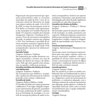 35
Organização não-governamental que repre-
senta potencialmente todos os secretários
municipais de saúde do País e serve de in-
terlocutor oficial do Ministério da Saúde
com relação à política de saúde. A Lei 8.142,
de 1990, ao tratar da participação social no
SUS deﬁne o Conasems como representan-
te dos municípios no Conselho Nacional de
Saúde. O Conasems é membro da Comissão
Intergestores Tripartite. A fundação do Co-
nasems é fruto do movimento municipalista
da saúde, no próprio contexto que originou
o SUS. Este movimento é precedido de di-
versos encontros nacionais e regionais de Se-
cretários Municipais de Saúde desde 1978,
acompanhando o processo de redemocrati-
zação do País.
Conselho Tutelar
Categoria: Acidentes e Violência
São responsáveis por acolher denúncias, ave-
riguar, encaminhar e orientar, nos casos de
violação dos direitos da criança e do adoles-
cente. Pode agir tanto quando existe ameaça,
risco ou quando a violência já aconteceu.
Conselhos de Defesa dos Direitos da Criança
e do Adolescente
Categoria: Acidentes e Violência
São instrumentos para deliberar e acompa-
nhar a política de enfrentamento da violência
praticada contra crianças e adolescentes.
Conselho de Saúde
Categoria: Políticas Públicas e Saúde
O Conselho de Saúde tem caráter permanente
e deliberativo. É um órgão colegiado compos-
to por representantes do governo, prestadores
de serviços, proﬁssionais de saúde e usuários,
atua na formulação de estratégias e no con-
trole de execução da política de saúde na ins-
tância correspondente, inclusive nos aspectos
econômicos e ﬁnanceiros, cujas decisões serão
homologadas pelo chefe do poder legalmente
constituído em cada esfera do governo.
Conselhos dos Direitos da Mulher
Categoria: Acidentes e Violência Direito
Sanitário
São formados a partir da iniciativa de mulhe-
res do município, ou estado, juntamente com
o governo. Elaboram propostas e promovem
políticas para eliminar discriminações, cons-
trangimentos à mulher e superar as desigual-
dades de oportunidades entre homens e mu-
lheres.
Consórcios Intermunicipais
Categoria: Administração e Planejamento em
Saúde
Servem para ratear investimentos imprescin-
díveis para uma região: reduzem custos em
diversos municípios; ampliam a oferta e a
qualidade de serviços numa mesma região;
evitam a concentração de recursos em alguns
municípios e implantam deﬁnitivamente o
SUS em todo o território nacional.
Consulta geriátrica
Categoria: Atenção à Saúde
Base da assistência ao idoso no âmbito am-
bulatorial, deve ser fundamentado na coleta e
no registro de informações que possam orien-
tar o diagnóstico a partir da caracterização de
problemas e o tratamento adequado, com a
utilização rotineira de escalas de rastreamento
para depressão, perda cognitiva e avaliação da
capacidade funcional, assim como o correto
encaminhamento para a equipe multiproﬁs-
sional e interdisciplinar.
Contágio
Categoria: Doenças
CON
Conselho Nacional de Secretários Municipais de Saúde (Conasems)
Consulta geriátrica
 