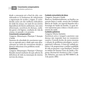 38
desde a concepção até o ﬁnal da vida, con-
siderando-se os fenômenos de substituição
e regeneração de tecidos e órgãos. É consi-
derado como um dos melhores indicadores
de saúde da criança, em razão de sua estreita
dependência de fatores ambientais, tais como
alimentação, ocorrência de doenças, cuida-
dos gerais e de higiene, condições de vida da
criança, no passado e no presente.
Crescimento compensatório
Categoria: Alimentação e Nutrição Atenção
à Saúde
Aumento da velocidade de crescimento supe-
rior ao esperado para a idade após uma desa-
celeração no ritmo de crescimento devido a
doenças infecciosas e/ou problema social.
Cretinismo
Categoria: Alimentação e Nutrição Doenças
Retardo mental resultante da ação adversa da
deﬁciência de iodo na maturação do sistema
nervoso da criança.
Cuidado comunitário do idoso
Categoria: Atenção à Saúde
Baseia-se, fundamentalmente, na família e na
atenção básica à saúde, através das Unidades
Básicas de Saúde, em especial daquelas sob a
Estratégia de Saúde da Família, as quais de-
vem representar para o idoso o vínculo com o
sistema de saúde.
Cuidados paliativos
Categoria: Direito Sanitário
Assistência ativa e integral a pacientes cuja
doença não responde mais ao tratamento
curativo. Controle da dor, de outros sintomas
e solução de problemas psicológico, social e
espiritual é soberano. A meta do cuidado pa-
liativo é de proporcionar a melhor qualidade
de vida ao paciente e seus familiares. Institui
no âmbito do Sistema Único de Saúde o Pro-
grama Nacional de Assistência à Dor e Cuida-
dos Paliativos, por meio da PRT-000019, de
3 de janeiro 2002.
CRE
Crescimento compensatório
Cuidados paliativos
 