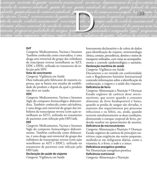 39
D4T
Categoria: Medicamentos, Vacinas e Insumos
Também conhecida como estavudina, é uma
droga anti-retroviral do grupo dos inibidores
da trascriptase reversa (semelhante ao AZT,
DDC e DDI), utilizada no tratamento da in-
fecção pelo HIV.
Data de vencimento
Categoria: Vigilância em Saúde
Data indicada pelo fabricante de maneira ex-
pressa, que se baseia nos estudos de estabili-
dade do produto e depois da qual o produto
não deve ser usado.
DDC
Categoria: Medicamentos, Vacinas e Insumos
Sigla do composto farmacológico dideoxiti-
dina. Também conhecida como zalcitabina,
é uma droga anti-retroviral do grupo dos ini-
bidores da transcriptase reversa (com ação se-
melhante ao AZT), utilizada no tratamento
de pacientes com infecção pelo HIV/aids.
DDI
Categoria: Medicamentos, Vacinas e Insumos
Sigla do composto farmacológico dideoxii-
nosine. Também conhecida como didanosi-
na, é uma droga anti-retroviral do grupo dos
inibidores da transcriptase reversa (com ação
semelhante ao AZT e DDC), utilizada no
tratamento de pacientes com infecção pelo
HIV/aids.
Declaração de saúde do viajante
Categoria: Vigilância em Saúde
Instrumento declaratório e de coleta de dados
para identiﬁcação do viajante, sintomatologia
clínica, contato, procedência, destino e meios de
transporte utilizados, com vistas ao acompanha-
mento e controle epidemiológico e sanitário.
Declaração marítima de saúde
Categoria: Vigilância em Saúde
Documento a ser emitido em conformidade
com o Regulamento Sanitário Internacional
contendo informações sobre a identiﬁcação da
embarcação, a viagem e a saúde dos viajantes.
Deﬁciência de ferro
Categoria: Alimentação e Nutrição Doenças
Estado orgânico de carência deste micro-
nutriente, que ocorre quando o consumo
alimentar de ferro biodisponível é baixo,
quando as perdas de sangue são elevadas, o
aumento dos requerimentos por processos
infecciosos e ou febris, ou, ainda, quando
ocorrem simultaneamente as duas condições,
diminuindo o estoque corporal de ferro, po-
dendo resultar no aparecimento de anemia.
Deﬁciência de micronutrientes
Categoria: Alimentação e Nutrição Doenças
Estado orgânico de carência de princípios nu-
tritivos cujas exigências são muito pequenas,
medindo-se em miligramas diárias, como a
vitamina A, o ferro, o iodo e o zinco.
Deﬁciência energético-protéica
Ver Desnutrição energético-protéica.
Deﬁciência nutricional
Categoria: Alimentação e Nutrição
D
 