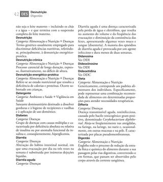 42
não seja o leite materno – incluindo os chás
e a água – e que termina com a suspensão
completa do leite materno.
Desnutrição
Categoria: Alimentação e Nutrição Doenças
Termo genérico usualmente empregado para
discriminar deﬁciências nutritivas, referindo-
se, principalmente, à desnutrição energético-
protéica.
Desnutrição crônica
Categoria: Alimentação e Nutrição Doenças
Processo carencial de longa duração, expres-
so, ilustrativamente, no déﬁcit de altura.
Desnutrição energético-protéica
Categoria: Alimentação e Nutrição Doenças
Refere-se ao estado nutricional que ressalta a
deﬁciência de calorias e proteínas. Ocorre so-
bretudo em crianças.
Detergente
Categoria: Ambiente e Saúde Vigilância em
Saúde
Saneante domissanitário destinado a dissolver
gorduras e à higiene de recipientes e vasilhas
e à aplicação de uso doméstico.
Diabetes
Categoria: Doenças
Grupo de doenças com causas múltiplas e ca-
racterizada por deﬁciência absoluta ou relativa
de insulina ou por anomalia funcional da in-
sulina e, conseqüentemente, hiperglicemia.
Diarréia
Categoria: Doenças
Alteração do hábito intestinal normal, em
que uma evacuação por dia ou três vezes na
semana é substituída por inúmeras dejeções
líquidas.
Diarréia aguda
Categoria: Doenças
Diarréia aguda é uma doença caracterizada
pela perda de água e eletrólitos, que resulta
no aumento do volume e da freqüência das
evacuações e diminuição da consistência das
fezes, apresentando algumas vezes muco e
sangue (disenteria). A maioria dos episódios
de diarréia aguda é provocada por um agente
infeccioso e dura menos de duas semanas.
Didanosina
Ver DDI
Dideoxiinosine
Ver DDI
Dideoxitidina
Ver DDC
Dieta
Categoria: Alimentação e Nutrição
Genericamente, corresponde aos padrões ali-
mentares dos indivíduos. Especiﬁcamente,
pode representar uma combinação recomen-
dada de alimentos em determinadas propor-
ções para atender necessidades terapêuticas.
Difteria
Categoria: Doenças
Doença transmissível aguda, toxiinfecciosa,
causada pelo bacilo toxicogênico gram-posi-
tivo, denominado Corybebacterium diphthe-
rial. Aloja-se freqüentemente nas amígdalas,
na faringe, na laringe, no nariz e, ocasional-
mente, em outras mucosas e na pele. É carac-
terizada por placas pseudomembranosas.
Digestão
Categoria: Alimentação e Nutrição
Engloba todo o processo de redução da estra-
da física e química do alimento durante a sua
passagem pelas vias digestivas, convertendo-o
em formas, que passam ser absorvidos pelo
corpo através da corrente sangüínea.
DES
Desnutrição
Digestão
 