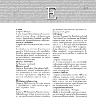 47
Eczema
Categoria: Doenças
É uma doença inﬂamatória da pele caracteri-
zada por eritema, edema, vesículas, escomas,
crostas e liqueniﬁcação. Associada a prurido e
saudada por fatores exógenos ou endógenos.
Educação continuada
Categoria: Recursos Humanos em Saúde Pú-
blica
Constitui-se no processo de permanente
aquisição de informações pelo trabalhador,
de todo e qualquer conhecimento, por meio
de escolarização formal, de vivências, de ex-
periências laborais e emocionais, no âmbito
institucional ou fora dele.
Educação permanente
Ver Educação continuada
Educação sexual
Categoria: Promoção e Educação em Saúde
Ação educativa realizada pela família, pela es-
cola, pelos serviços de saúde e por outros ato-
res sociais, cujo objetivo é a preparação para
uma vida sexual mais prazerosa, sadia e se-
gura.
Eﬁcácia dos medicamentos
Categoria: Medicamentos, Vacinas e Insumos
A capacidade de o medicamento atingir o
efeito terapêutico visado.
Elisa
Categoria: Medicamentos, Vacinas e Insumos
Sigla de Enzyme Linked Immunosorbent As-
say que signiﬁca ensaios imuno-enzimáticos
que permitem veriﬁcar se uma pessoa está in-
fectada por um agente.
Embriaguez
Categoria: Drogas de Uso Terapêutico e Social
Quando os efeitos imediatos do uso do álcool
tornam-se mais intensos caracteriza-se um
caso de embriaguez cujas peculiaridades es-
senciais são as mudanças de comportamento
que podem incluir agressividade incapacida-
de de julgamento, euforia, depressão, labi-
lidade emocional e outras manifestações de
comprometimento social ou ocupacional do
indivíduo.
Endemia
Categoria: Epidemiologia
É a presença contínua de uma enfermidade
ou de um agente infeccioso em uma zona geo-
gráﬁca determinada; pode também expressar
a prevalência usual de uma doença particular
numa zona geográﬁca.
Endemias carenciais
Categoria: Alimentação e Nutrição Doenças
Endemias carenciais, como a anemia ferro-
priva, a desnutrição energético-protéica e o
bócio, ocorrem com uma freqüência regular
e praticamente constante e prevalência acima
dos limites tolerados como “normais”.
Enriquecimento alimentar
Categoria: Alimentação e Nutrição
Adição de determinados nutrientes (vitami-
nas, sais minerais ou outros) a alimentos com
baixo conteúdo em relação a determinados
E
 