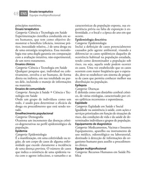 48
princípios nutritivos.
Ensaio terapêutico
Categoria: Ciência e Tecnologia em Saúde
Experimentação cientíﬁca conduzida em se-
res humanos, que tem como objetivo de-
monstrar o benefício (eﬁcácia, interesse prá-
tico, inocuidade relativa...) de uma droga ou
de uma estratégia terapêutica. Essa metodo-
logia traz uma dupla garantia em comparação
com a avaliação intuitiva, não-experimental,
de um novo tratamento.
Ensaios clínicos
Categoria: Ciência e Tecnologia em Saúde
Qualquer pesquisa que, individual ou cole-
tivamente, envolva o ser humano, de forma
direta ou indireta, em sua totalidade ou par-
tes dele, incluindo o manejo de informações
ou materiais.
Ensaios de comunidade
Categoria: Atenção à Saúde Ciência e Tec-
nologia em Saúde
Onde um grupo de indivíduos como um
todo, é usado para determinar a eﬁcácia da
droga ou procedimento que está sendo tes-
tado.
Envelhecimento populacional
Categoria: Demograﬁa
Ocasiona um incremento das doenças crôni-
co-degenerativas no perﬁl epidemiológico da
população.
Epidemia
Categoria: Epidemiologia
É a manifestação, em uma coletividade ou re-
gião, de um corpo de casos de alguma enfer-
midade que excede claramente a incidência
de uma doença prevista. O número de casos
que indica a existência de uma epidemia va-
ria com o agente infeccioso, o tamanho e as
características da população exposta, sua ex-
periência prévia ou falta de exposição à en-
fermidade, e o local e a época do ano em que
ocorre.
Epidemiologia descritiva
Categoria: Epidemiologia
Inclui a deﬁnição de casos potencialmente
causados pelo agente ambiental, visando a
diferenciar os casos epidêmicos daqueles de
ocorrência habitual na população estudada,
tendo como denominador a população sob
risco, ou seja, aquela onde podem ocorrer
os casos. Uma vez estabelecido que os casos
ocorrem com maior freqüência que o espera-
do, deve-se estabelecer um sistema de pesqui-
sa de casos que permita conhecer melhor sua
distribuição na população.
Epilepsia
Categoria: Doenças
É deﬁnida como um distúrbio cerebral crôni-
co, de várias etiologias, caracterizado por cri-
ses epiléticas recorrentes e espontâneas.
Eqüidade
Categoria: Eqüidade em Saúde e Social
Igualdade na assistência à saúde, com ações e
serviços priorizados em função de situações de
risco, das condições de vida e da saúde de de-
terminados indivíduos e grupos de população.
Equipamento de diagnóstico
Categoria: Medicamentos, Vacinas e Insumos
Equipamento, aparelho ou instrumento de
uso médico, odontológico ou laboratorial,
destinado à detecção de informações do or-
ganismo humano para auxílio a procedimen-
to clínico.
Equipe multiproﬁssional
Categoria: Recursos Humanos em Saúde Pú-
blica
ENS
Ensaio terapêutico
Equipe multiproﬁssional
 