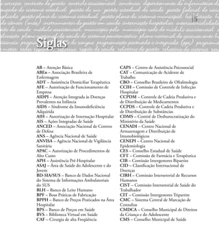 5
AB – Atenção Básica
ABEn – Associação Brasileira de
Enfermagem
ADT – Assistência Domiciliar Terapêutica
AFE – Autorização de Funcionamento de
Empresa
AIDPI – Atenção Integrada às Doenças
Prevalentes na Infância
AIDS – Síndrome da Imunodeﬁciência
Adquirida
AIH – Autorização de Internação Hospitalar
AIS – Ações Integradas de Saúde
ANCED – Associação Nacional de Centros
de Defesa
ANS – Agência Nacional de Saúde
ANVISA – Agência Nacional de Vigilância
Sanitária
APAC – Autorização de Procedimentos de
Alto Custo
APH – Assistência Pré-Hospitalar
ASAJ – Área de Saúde do Adolescente e do
Jovem
BD-SIA/SUS – Banco de Dados Nacional
do Sistema de Informações Ambulatoriais
do SUS
BLH – Banco de Leite Humano
BPF – Boas Práticas de Fabricação
BPPH – Banco de Preços Praticados na Área
Hospitalar
BPS – Banco de Preços em Saúde
BVS – Biblioteca Virtual em Saúde
CAF – Cirurgia de alta Freqüência
CAPS – Centro de Assistência Psicossocial
CAT – Comunicação de Acidente de
Trabalho
CBO – Conselho Brasileiro de Oftalmologia
CCIH – Comissão de Controle de Infecção
Hospitalar
CCPDM – Controle de Cadeia Produtiva e
de Distribuição de Medicamentos
CCPDS – Controle de Cadeia Produtiva e
de Distribuição de Substâncias
CDMS – Comitê de Desburocratização do
Ministério da Saúde
CENADI – Centro Nacional de
Armazenagem e Distribuição de
Imunobiológicos
CENEPI – Centro Nacional de
Epidemiologia
CES – Conselho Estadual de Saúde
CFT – Comissão de Farmácia e Terapêutica
CIB – Comissão Intergestores Bipartite
CID – Classiﬁcação Internacional de
Doenças
CIRH – Comissão Intersetorial de Recursos
Humanos
CIST – Comissão Intersetorial de Saúde do
Trabalhador
CIT – Comissão Intergestores Tripartite
CMC – Sistema Central de Marcação de
Consultas
CMDCA – Conselho Municipal de Direitos
da Criança e do Adolescente
CMS – Conselho Municipal de Saúde
Siglas
 