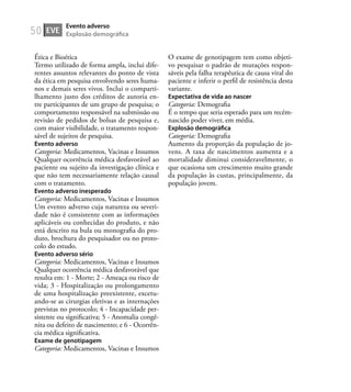 50
Ética e Bioética
Termo utilizado de forma ampla, inclui dife-
rentes assuntos relevantes do ponto de vista
da ética em pesquisa envolvendo seres huma-
nos e demais seres vivos. Inclui o comparti-
lhamento justo dos créditos de autoria en-
tre participantes de um grupo de pesquisa; o
comportamento responsável na submissão ou
revisão de pedidos de bolsas de pesquisa e,
com maior visibilidade, o tratamento respon-
sável de sujeitos de pesquisa.
Evento adverso
Categoria: Medicamentos, Vacinas e Insumos
Qualquer ocorrência médica desfavorável ao
paciente ou sujeito da investigação clínica e
que não tem necessariamente relação causal
com o tratamento.
Evento adverso inesperado
Categoria: Medicamentos, Vacinas e Insumos
Um evento adverso cuja natureza ou severi-
dade não é consistente com as informações
aplicáveis ou conhecidas do produto, e não
está descrito na bula ou monograﬁa do pro-
duto, brochura do pesquisador ou no proto-
colo do estudo.
Evento adverso sério
Categoria: Medicamentos, Vacinas e Insumos
Qualquer ocorrência médica desfavorável que
resulta em: 1 - Morte; 2 - Ameaça ou risco de
vida; 3 - Hospitalização ou prolongamento
de uma hospitalização preexistente, excetu-
ando-se as cirurgias eletivas e as internações
previstas no protocolo; 4 - Incapacidade per-
sistente ou signiﬁcativa; 5 - Anomalia congê-
nita ou defeito de nascimento; e 6 - Ocorrên-
cia médica signiﬁcativa.
Exame de genotipagem
Categoria: Medicamentos, Vacinas e Insumos
O exame de genotipagem tem como objeti-
vo pesquisar o padrão de mutações respon-
sáveis pela falha terapêutica de causa viral do
paciente e inferir o perﬁl de resistência desta
variante.
Expectativa de vida ao nascer
Categoria: Demograﬁa
É o tempo que seria esperado para um recém-
nascido poder viver, em média.
Explosão demográﬁca
Categoria: Demograﬁa
Aumento da proporção da população de jo-
vens. A taxa de nascimentos aumenta e a
mortalidade diminui consideravelmente, o
que ocasiona um crescimento muito grande
da população às custas, principalmente, da
população jovem.
EVE
Evento adverso
Explosão demográﬁca
 