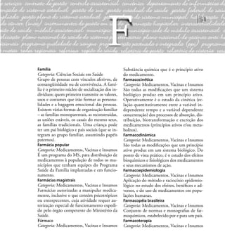 51
Família
Categoria: Ciências Sociais em Saúde
Grupo de pessoas com vínculos afetivos, de
consangüinidade ou de convivência. A famí-
lia é o primeiro núcleo de socialização dos in-
divíduos; quem primeiro transmite os valores,
usos e costumes que irão formar as persona-
lidades e a bagagem emocional das pessoas.
Existem várias formas de organização familiar
– as famílias monoparentais, as reconstruídas,
as uniões estáveis, os casais do mesmo sexo,
as famílias tradicionais. Uma criança pode
ter um pai biológico e pais sociais (que se in-
tegram ao grupo familiar, assumindo papéis
paternos).
Farmácia popular
Categoria: Medicamentos, Vacinas e Insumos
É um programa do MS, para distribuição de
medicamentos à população de todos os mu-
nicípios que tenham equipes do Programa
Saúde da Família implantadas e em funcio-
namento.
Farmácias magistrais
Categoria: Medicamentos, Vacinas e Insumos
Farmácias autorizadas a manipular medica-
mento, inclusive o que contém psicotrópicos
ou entorpecentes, cuja atividade requer au-
torização especial de funcionamento expedi-
do pelo órgão competente do Ministério da
Saúde.
Fármaco
Categoria: Medicamentos, Vacinas e Insumos
Substância química que é o princípio ativo
do medicamento.
Farmacocinética
Categoria: Medicamentos, Vacinas e Insumos
São todas as modiﬁcações que um sistema
biológico produz em um princípio ativo.
Operativamente é o estudo da cinética (re-
lação quantitativamente entre a variável in-
dependente tempo e a variável dependente
concentração) dos processos de absorção, dis-
tribuição, biotransformação e excreção dos
medicamentos (princípios ativos e/ou meta-
bolitos).
Farmacodinâmica
Categoria: Medicamentos, Vacinas e Insumos
São todas as modiﬁcações que um princípio
ativo produz em um sistema biológico. Do
ponto de vista prático, é o estudo dos efeitos
bioquímicos e ﬁsiológicos dos medicamentos
e seus mecanismos de ação.
Farmacoepidemiologia
Categoria: Medicamentos, Vacinas e Insumos
Aplicação do método e raciocínio epidemio-
lógico no estudo dos efeitos, benéﬁcos e ad-
versos, e do uso de medicamentos em popu-
lações humanas.
Farmacopéia brasileira
Categoria: Medicamentos, Vacinas e Insumos
Conjunto de normas e monograﬁas de far-
moquímicos, estabelecido por e para um país.
Farmacoterapia
Categoria: Medicamentos, Vacinas e Insumos
F
 