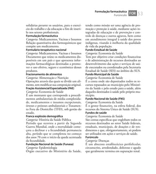 53
solidárias perante os usuários, para o exercí-
cio do trabalho e da educação a ﬁm de inseri-
lo nos setores proﬁssionais.
Formulação farmacêutica
Categoria: Medicamentos, Vacinas e Insumos
Relação quantitativa dos farmoquímicos que
compõe um medicamento.
Formulário terapêutico nacional
Categoria: Medicamentos, Vacinas e Insumos
Documento que reúne os medicamentos dis-
poníveis em um país e que apresenta infor-
mações farmacológicas destinadas a promo-
ver o uso efetivo, seguro e econômico desses
produtos.
Fracionamento de alimentos
Categoria: Alimentação e Nutrição
Operações através das quais se divide um ali-
mento, sem modiﬁcar sua composição original.
Fração Assistencial Especializada (FAE)
Categoria: Economia de Saúde
É um montante que corresponde a procedi-
mentos ambulatoriais de média complexida-
de, medicamentos e insumos excepcionais,
órteses e próteses ambulatoriais e Tratamen-
to Fora do Domicílio (TFD), sob gestão do
estado.
Franca explosão demográﬁca
Categoria: História da Saúde Pública
Período que ocorreu a partir da Segunda
Guerra Mundial, onde a mortalidade come-
çava a declinar e a fecundidade permanecia
alta, período que se completou no começo
dos anos 70 com o início da queda acentuada
da fecundidade.
Fundação Nacional de Saúde (Funasa)
Categoria: Epidemiologia
Órgão executivo do Ministério da Saúde,
tendo como missão ser uma agência de pro-
moção e proteção à saúde, mediante ações in-
tegradas de educação e de prevenção e con-
trole de doenças e outros agravos, bem como
em atendimento integral à saúde dos povos
indígenas, visando à melhoria da qualidade
de vida da população.
Fundo Estadual de Saúde
Categoria: Economia da Saúde
Tem por objetivo criar condições ﬁnanceiras
e de administração de recursos destinados ao
desenvolvimento das ações e serviços de saú-
de executados ou coordenados pela Secretaria
Estadual de Saúde (SES) no âmbito do SUS.
Fundo Municipal de Saúde
Categoria: Economia de Saúde
É a conta onde são depositados todos os re-
cursos repassados ao município pelo Ministé-
rio da Saúde e pelo estado para a saúde, além
daqueles destinados à saúde pelo próprio mu-
nicípio.
Fundo Nacional de Saúde (FNS)
Categoria: Economia da Saúde
É o gestor ﬁnanceiro, na esfera federal, dos
recursos do Sistema Único de Saúde (SUS).
Fundos de saúde
Categoria: Economia de Saúde
São contas especíﬁcas que englobam todos os
recursos destinados ao setor Saúde federais,
estaduais, municipais, de doações e de ren-
dimentos e que, obrigatoriamente, só podem
ser utilizados em ações e serviços de saúde.
Furúnculo
Categoria: Doenças
É um abscesso estaﬁlocócico perifolicular,
circunscrito, arredondado, doloroso e agudo
que geralmente termina em supuração renal.
FOR
Formulação farmacêutica
Furúnculo
 