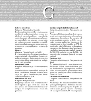 55
Gelados comestíveis
Categoria: Alimentação e Nutrição
Produtos alimentícios obtidos a partir de uma
emulsão de gorduras e proteínas, com ou sem
adição de outros ingredientes e substâncias
que tenham sido submetidas ao congelamen-
to, em condições que garantam a conservação
do produto no estado congelado ou parcial-
mente congelado, durante o armazenamento,
o transporte, a comercialização e a entrega do
consumo.
Gênero
Categoria: Ciências Sociais em Saúde
É a construção cultural coletiva dos atributos
de masculinidade e feminilidade. Esse concei-
to foi proposto para distinguir-se do conceito
de sexo, que deﬁne as características biológi-
cas de cada indivíduo.
Gerência em saúde
Categoria: Administração e Planejamento em
Saúde
Administração de uma unidade ou órgão de
saúde (ambulatório, hospital, instituto, fun-
dação, etc.) que se caracterizam como presta-
dores dos serviços do SUS.
Gestação de alto risco
Categoria: Atenção à Saúde
Por gestação de alto risco entende-se como
sendo aquela na qual a vida ou a saúde da
mãe e/ou do feto tem maiores chances de ser
atingida por complicações que a média das
gestações.
Gestão Avançada do Sistema Estadual
Categoria: Administração e Planejamento em
Saúde
As responsabilidades especíﬁcas deste tipo de
gestão são: contratação, controle, auditoria
e pagamento do conjunto dos serviços, sob
gestão estadual, contidos na FAE; contra-
tação, controle, auditoria e pagamento dos
prestadores de serviços incluídos no PAB dos
municípios não habilitados; ordenação de
pagamento dos demais serviços hospitalares
e ambulatoriais sob gestão estadual; operação
do SIA-SUS, conforme normas do MS, e ali-
mentação dos bancos de dados de interesse
nacional.
Gestão do SUS
Categoria: Administração e Planejamento em
Saúde
É a responsabilidade da União, dos estados,
do Distrito Federal e dos municípios, que,
por meio dos seus órgãos gestores, utilizam
vários instrumentos de gestão objetivando
garantir e aperfeiçoar o funcionamento do
sistema de saúde.
Gestão Estadual de Saúde
Categoria: Administração e Planejamento em
Saúde
A habilitação dos estados às diferentes condi-
ções de gestão signiﬁca a declaração dos com-
promissos assumidos por parte do gestor pe-
rante os outros gestores e perante a população
sob sua responsabilidade. Os estados poderão
G
 