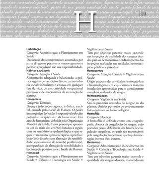 59
Habilitação
Categoria: Administração e Planejamento em
Saúde
Declaração dos compromissos assumidos por
parte do gestor perante os outros gestores e
perante a população sob sua responsabilidade.
Hábitos saudáveis
Categoria: Atenção à Saúde
Alimentação adequada e balanceada; a prá-
tica regular de exercícios físicos; a convivên-
cia social estimulante; e a busca, em qualquer
fase da vida, de uma atividade ocupacional
prazerosa e de mecanismos de atenuação do
estresse.
Hanseníase
Categoria: Doenças
Doença infectocontagiosa, crônica, curá-
vel, causada pelo Bacilo de Hansen. O poder
imunogênico do bacilo é responsável pelo alto
potencial incapacitante da hanseníase. Um
caso de hanseníase, deﬁnida pela Organização
Mundial da Saúde, é uma pessoa que apresen-
ta um ou mais dos critérios listados a seguir,
com ou sem história epidemiológica e que re-
quer tratamento quimioterápico especíﬁco:
lesão(ões) de pele com alteração de sensibili-
dade; espessamento de nervo(s) periférico(s),
acompanhado de alteração de sensibilidade; e
baciloscopia positivo para o bacilo de Hansen.
Hemocad
Categoria: Administração e Planejamento em
Saúde Ciência e Tecnologia em Saúde
Vigilância em Saúde
Tem por objetivo garantir maior controle
nas inspeções de qualidade dos sangues doa-
dos para os hemocentros e cadastramento das
inspeções realizadas nas unidades hemoterá-
picas públicas e privadas.
Hemocentro
Categoria: Atenção à Saúde Vigilância em
Saúde
Órgão executor das atividades hemoterápicas
e hematológicas, em cuja estrutura mantém
instalações apropriadas para o atendimento
completo ao doador de sangue.
Hemoderivados
Categoria: Vigilância em Saúde
São os produtos oriundos do sangue ou do
plasma, obtidos por meio de processamento
físico-químico ou biotecnológico.
Hemoﬁlia
Categoria: Doenças
A hemoﬁlia é deﬁnida como uma coagulo-
patia, doença da coagulação do sangue, cujo
portador possui deﬁciência dos fatores de coa-
gulação sangüínea, os quais são responsáveis
pela coagulação, impedindo que haja hemor-
ragias interna e/ou externa.
Hemoinsp
Categoria: Administração e Planejamento em
Saúde Ciência e Tecnologia em Saúde
Vigilância em Saúde
Tem por objetivo garantir maior controle e
qualidade dos sangues doados, mantendo um
H
 